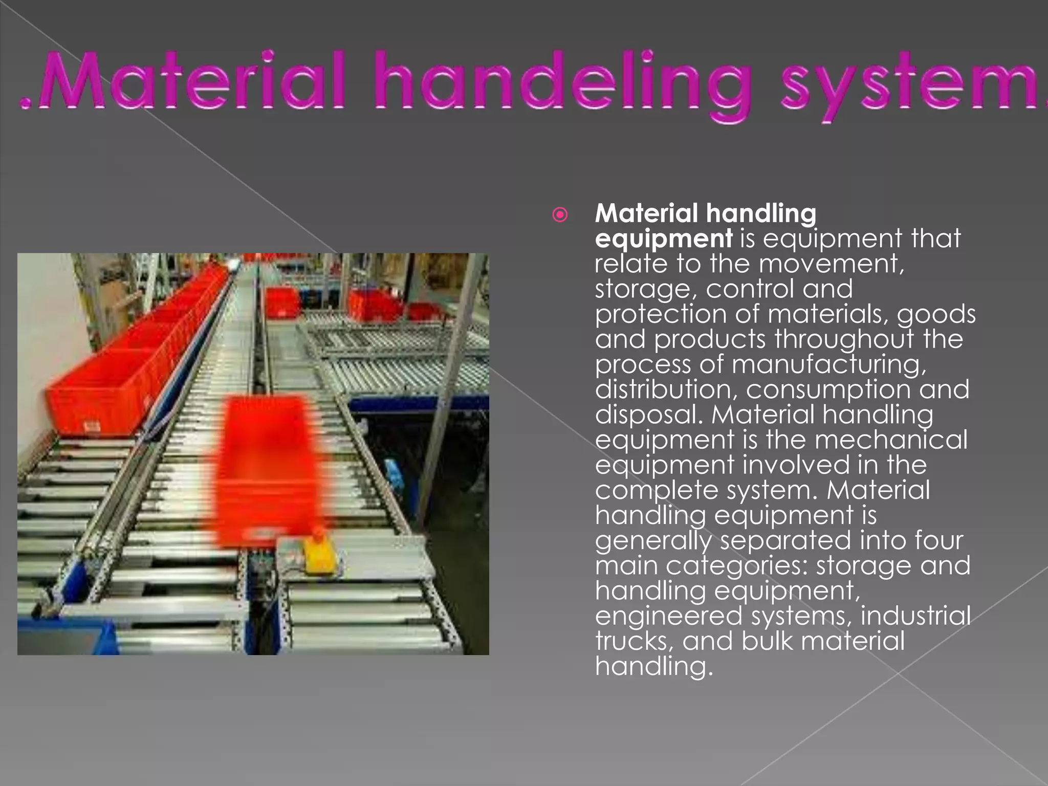 

Material handling
equipment is equipment that
relate to the movement,
storage, control and
protection of materials, goods
and products throughout the
process of manufacturing,
distribution, consumption and
disposal. Material handling
equipment is the mechanical
equipment involved in the
complete system. Material
handling equipment is
generally separated into four
main categories: storage and
handling equipment,
engineered systems, industrial
trucks, and bulk material
handling.

 