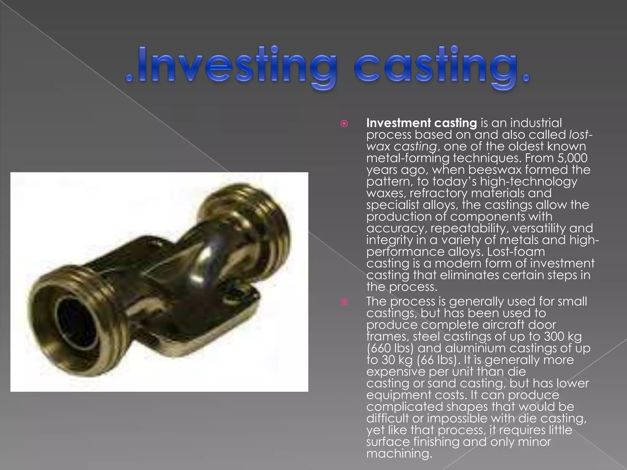 



Investment casting is an industrial
process based on and also called lostwax casting, one of the oldest known
metal-forming techniques. From 5,000
years ago, when beeswax formed the
pattern, to today’s high-technology
waxes, refractory materials and
specialist alloys, the castings allow the
production of components with
accuracy, repeatability, versatility and
integrity in a variety of metals and highperformance alloys. Lost-foam
casting is a modern form of investment
casting that eliminates certain steps in
the process.
The process is generally used for small
castings, but has been used to
produce complete aircraft door
frames, steel castings of up to 300 kg
(660 lbs) and aluminium castings of up
to 30 kg (66 lbs). It is generally more
expensive per unit than die
casting or sand casting, but has lower
equipment costs. It can produce
complicated shapes that would be
difficult or impossible with die casting,
yet like that process, it requires little
surface finishing and only minor
machining.

 
