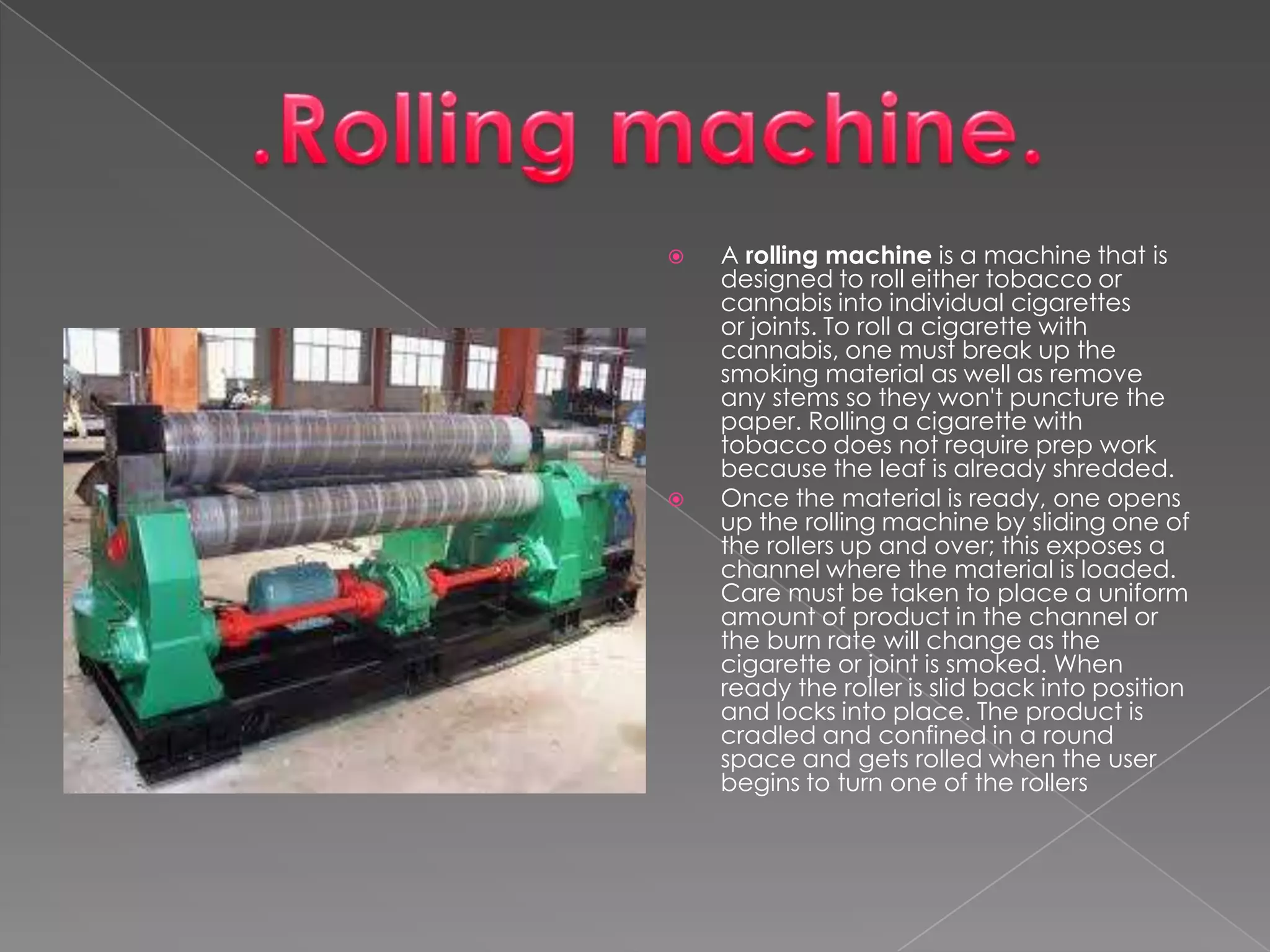 



A rolling machine is a machine that is
designed to roll either tobacco or
cannabis into individual cigarettes
or joints. To roll a cigarette with
cannabis, one must break up the
smoking material as well as remove
any stems so they won't puncture the
paper. Rolling a cigarette with
tobacco does not require prep work
because the leaf is already shredded.
Once the material is ready, one opens
up the rolling machine by sliding one of
the rollers up and over; this exposes a
channel where the material is loaded.
Care must be taken to place a uniform
amount of product in the channel or
the burn rate will change as the
cigarette or joint is smoked. When
ready the roller is slid back into position
and locks into place. The product is
cradled and confined in a round
space and gets rolled when the user
begins to turn one of the rollers

 