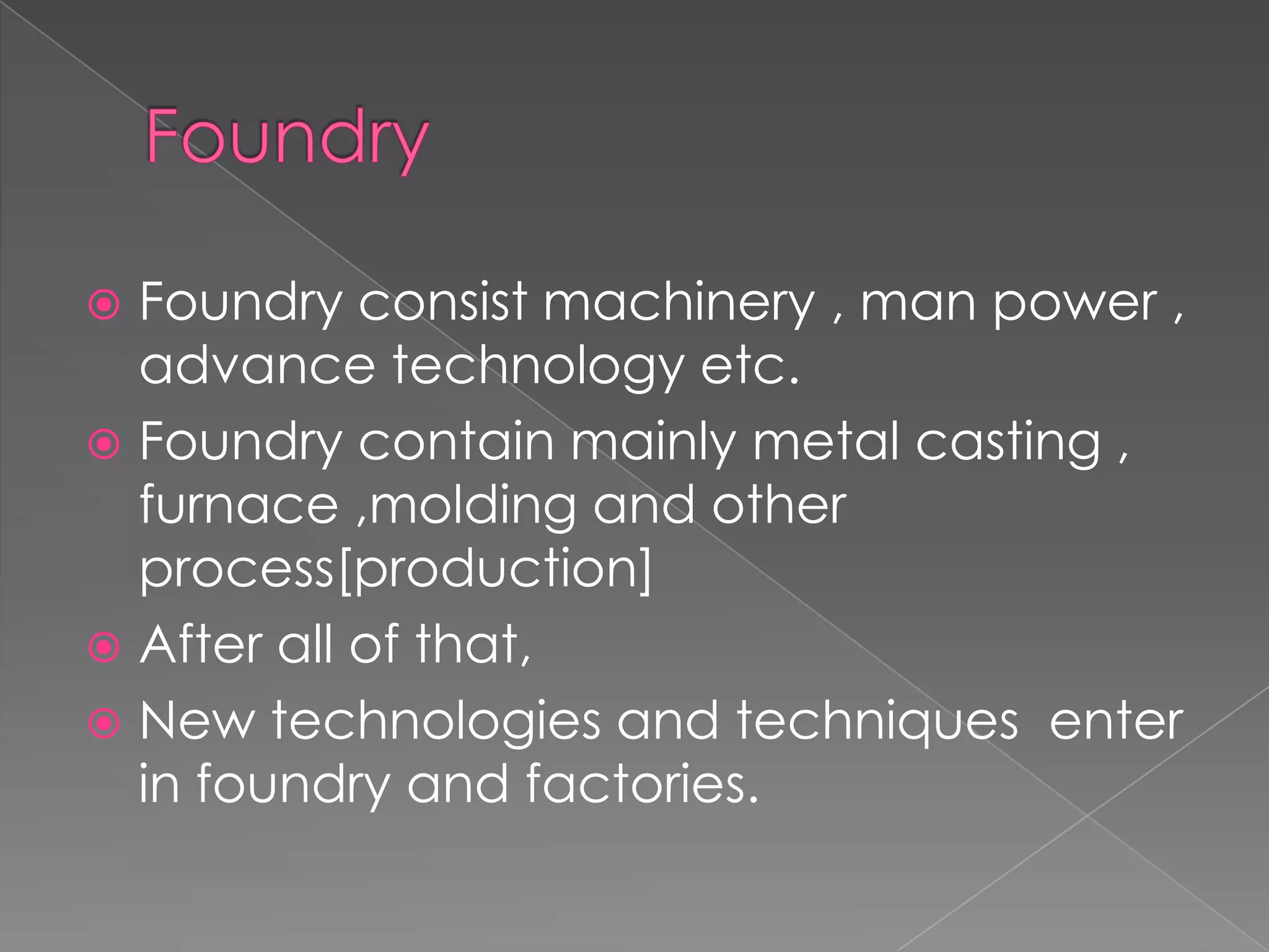Foundry consist machinery , man power ,
advance technology etc.
 Foundry contain mainly metal casting ,
furnace ,molding and other
process[production]
 After all of that,
 New technologies and techniques enter
in foundry and factories.


 