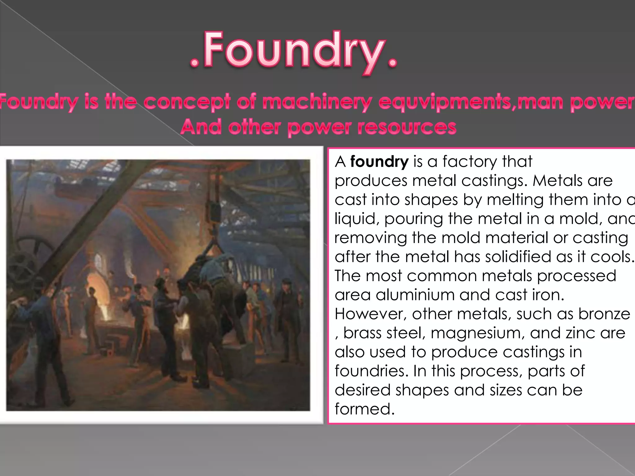 A foundry is a factory that
produces metal castings. Metals are
cast into shapes by melting them into a
liquid, pouring the metal in a mold, and
removing the mold material or casting
after the metal has solidified as it cools.
The most common metals processed
area aluminium and cast iron.
However, other metals, such as bronze
, brass steel, magnesium, and zinc are
also used to produce castings in
foundries. In this process, parts of
desired shapes and sizes can be
formed.

 