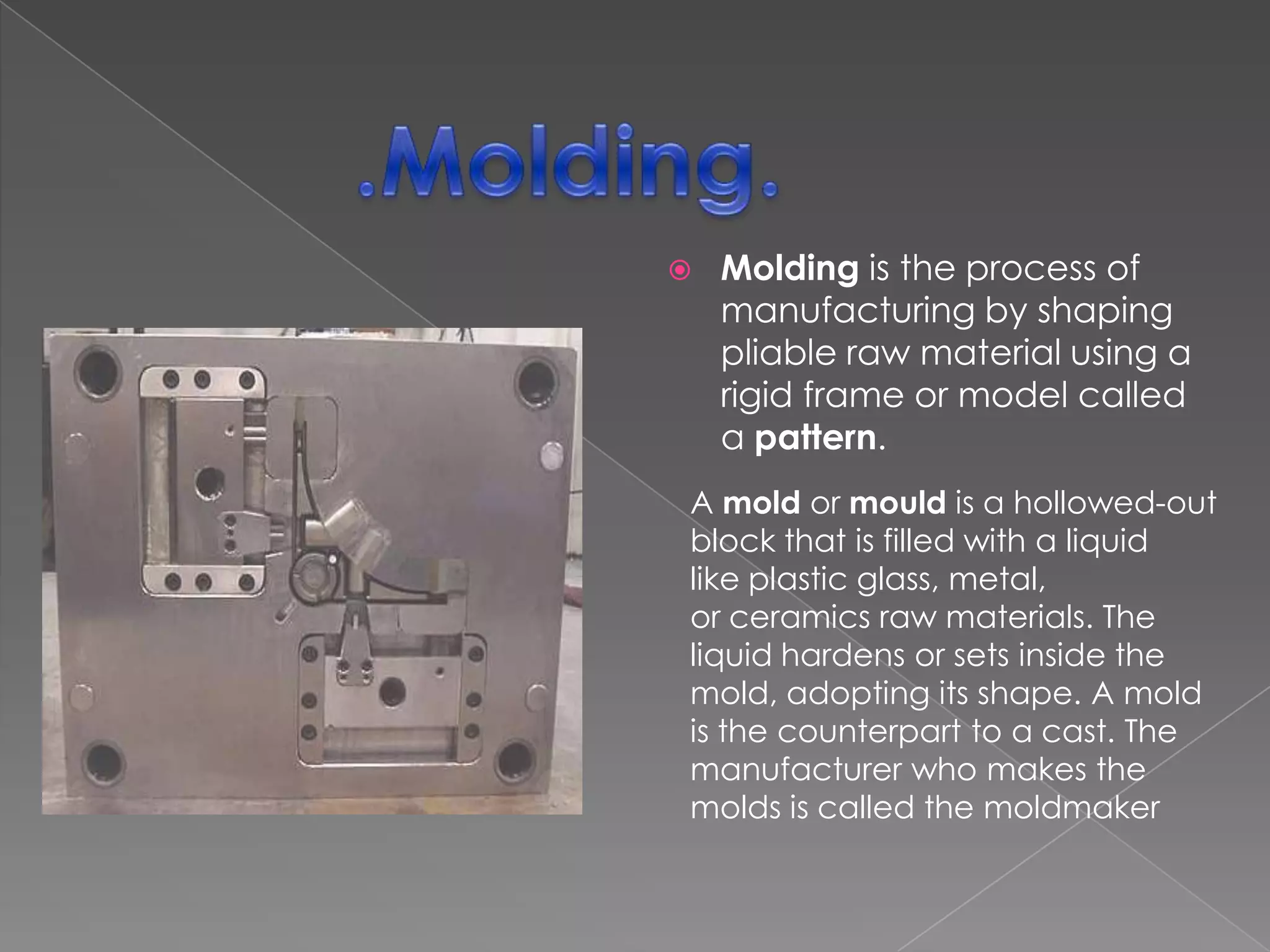 

Molding is the process of
manufacturing by shaping
pliable raw material using a
rigid frame or model called
a pattern.

A mold or mould is a hollowed-out
block that is filled with a liquid
like plastic glass, metal,
or ceramics raw materials. The
liquid hardens or sets inside the
mold, adopting its shape. A mold
is the counterpart to a cast. The
manufacturer who makes the
molds is called the moldmaker

 