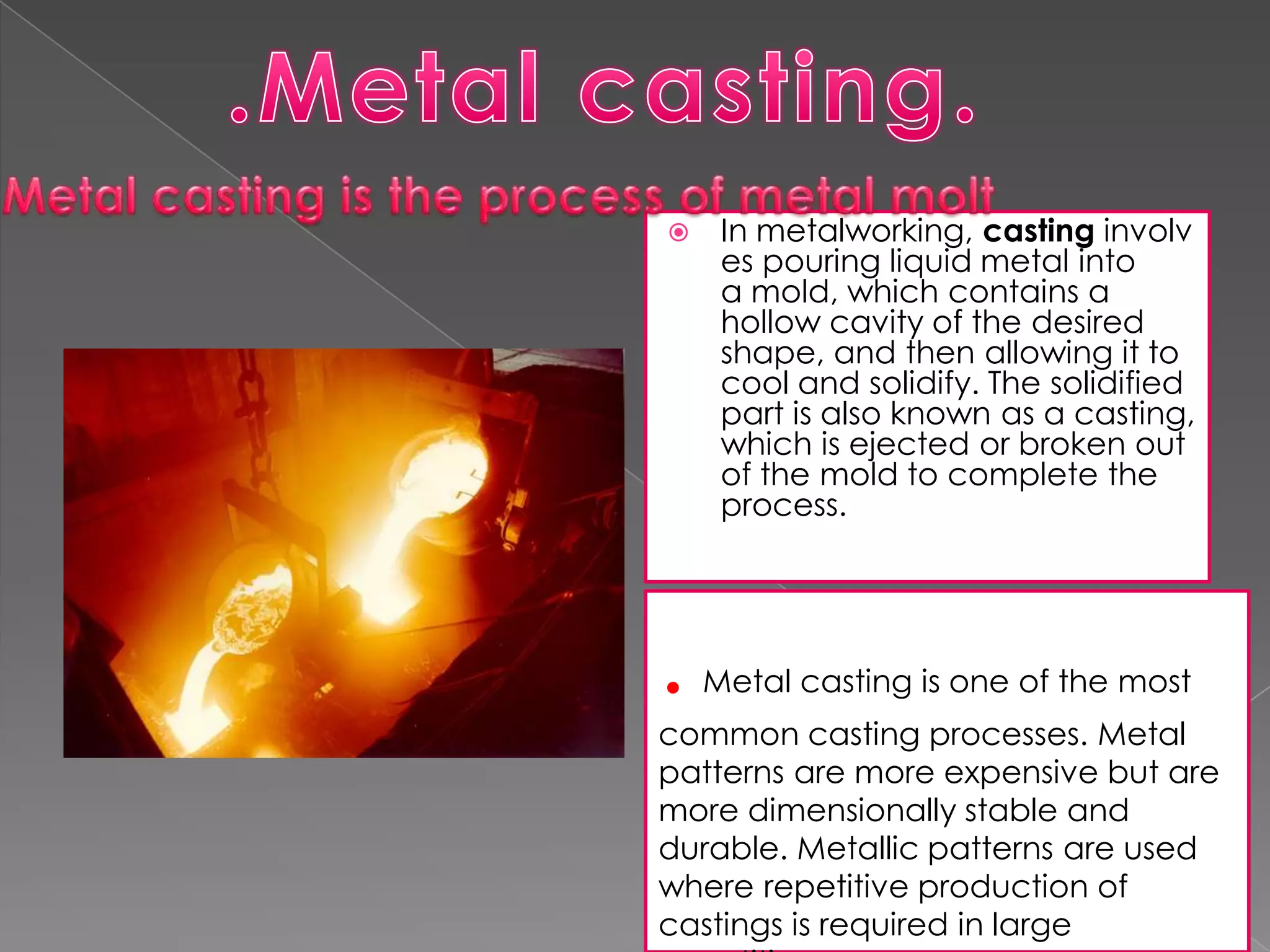 

.

In metalworking, casting involv
es pouring liquid metal into
a mold, which contains a
hollow cavity of the desired
shape, and then allowing it to
cool and solidify. The solidified
part is also known as a casting,
which is ejected or broken out
of the mold to complete the
process.

Metal casting is one of the most

common casting processes. Metal
patterns are more expensive but are
more dimensionally stable and
durable. Metallic patterns are used
where repetitive production of
castings is required in large

 
