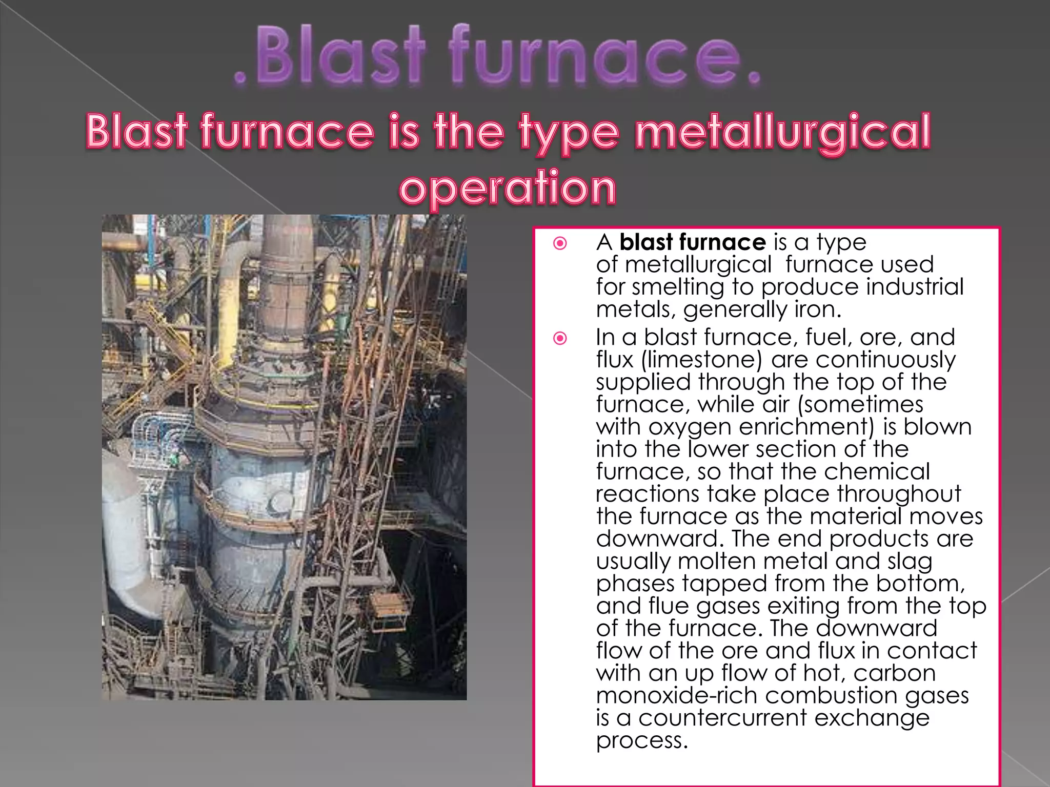 



A blast furnace is a type
of metallurgical furnace used
for smelting to produce industrial
metals, generally iron.
In a blast furnace, fuel, ore, and
flux (limestone) are continuously
supplied through the top of the
furnace, while air (sometimes
with oxygen enrichment) is blown
into the lower section of the
furnace, so that the chemical
reactions take place throughout
the furnace as the material moves
downward. The end products are
usually molten metal and slag
phases tapped from the bottom,
and flue gases exiting from the top
of the furnace. The downward
flow of the ore and flux in contact
with an up flow of hot, carbon
monoxide-rich combustion gases
is a countercurrent exchange
process.

 