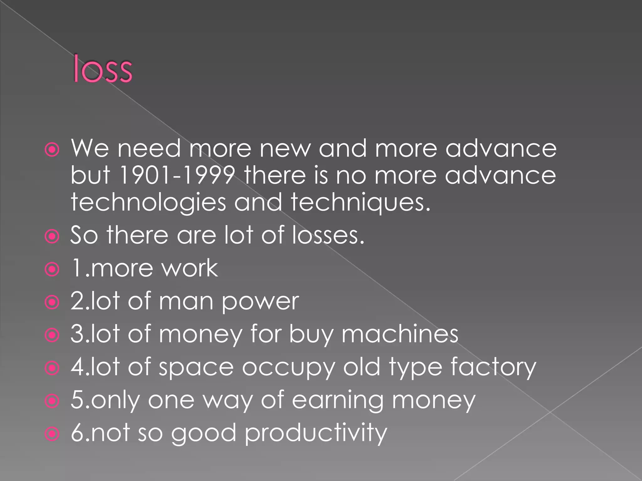 










We need more new and more advance
but 1901-1999 there is no more advance
technologies and techniques.
So there are lot of losses.
1.more work
2.lot of man power
3.lot of money for buy machines
4.lot of space occupy old type factory
5.only one way of earning money
6.not so good productivity

 