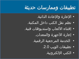 ‫تطبيقات وممارسات حديثة‬
‫• اإلعارة واإلعادة الذاتية.‬
‫• نظم نقل الكتب داخل المكتبة.‬

‫• إقتناء األلعاب واستديوهات فنية.‬
‫• إعارة األجهزة والمعدات.‬
‫• الخدمة المرجعية الرقمية.‬
‫• تطبيقات الويب 0.2.‬
‫• الكتب اإللكترونية.‬

 