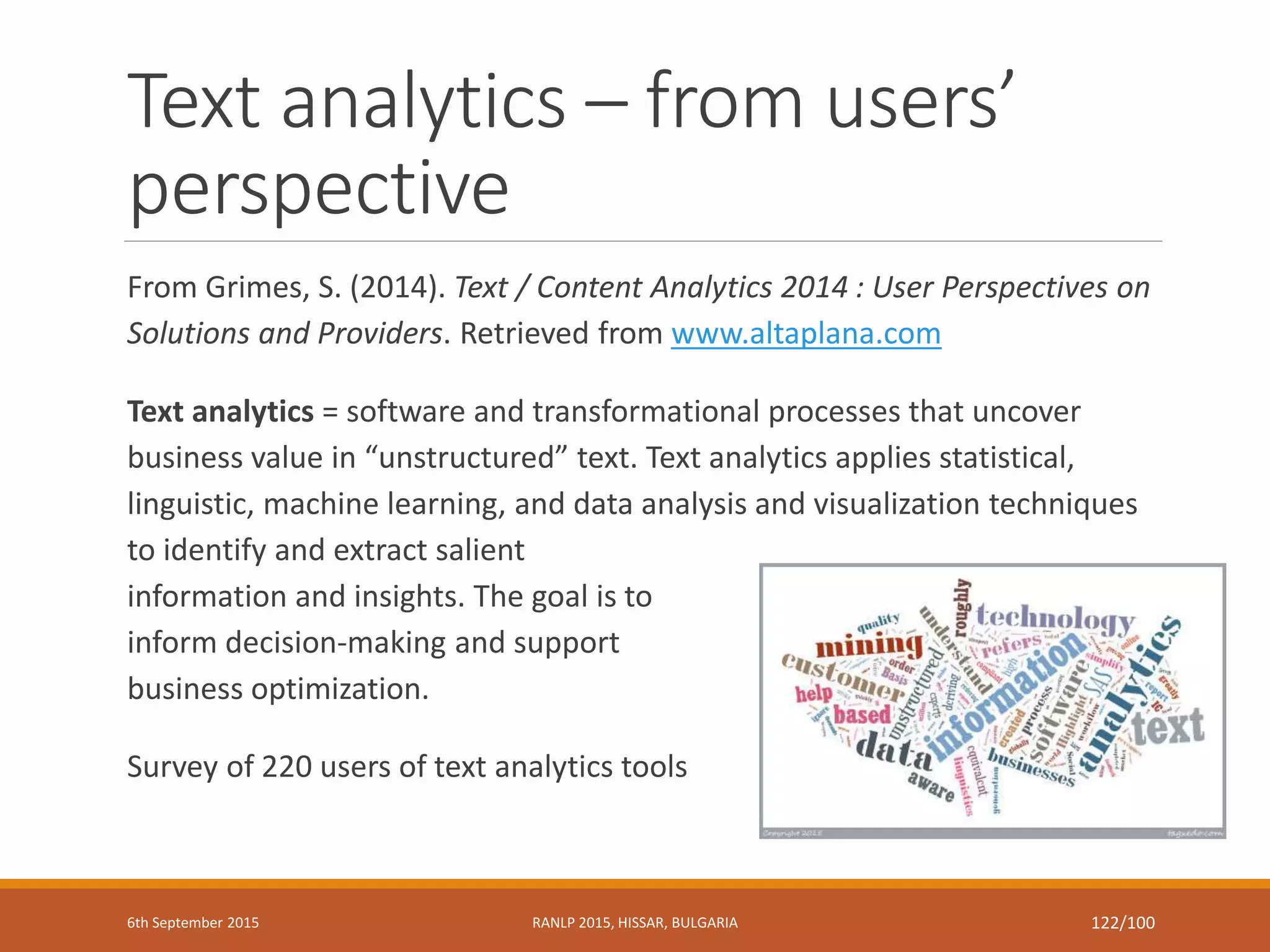 Text analytics – from users’
perspective
From Grimes, S. (2014). Text / Content Analytics 2014 : User Perspectives on
Solutions and Providers. Retrieved from www.altaplana.com
Text analytics = software and transformational processes that uncover
business value in “unstructured” text. Text analytics applies statistical,
linguistic, machine learning, and data analysis and visualization techniques
to identify and extract salient
information and insights. The goal is to
inform decision-making and support
business optimization.
Survey of 220 users of text analytics tools
6th September 2015 RANLP 2015, HISSAR, BULGARIA 122/100
 
