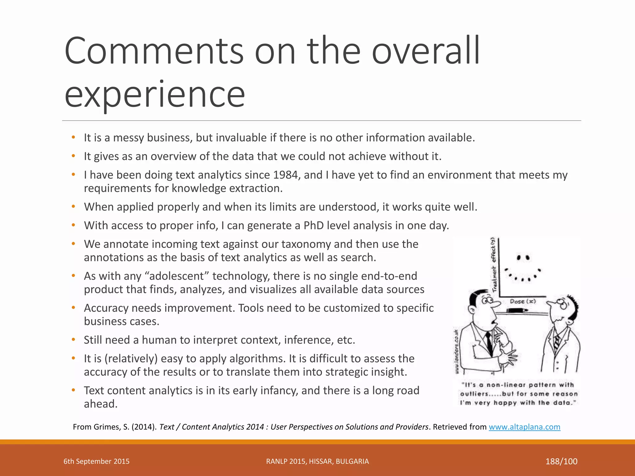 Comments on the overall
experience
• It is a messy business, but invaluable if there is no other information available.
• It gives as an overview of the data that we could not achieve without it.
• I have been doing text analytics since 1984, and I have yet to find an environment that meets my
requirements for knowledge extraction.
• When applied properly and when its limits are understood, it works quite well.
• With access to proper info, I can generate a PhD level analysis in one day.
• We annotate incoming text against our taxonomy and then use the
annotations as the basis of text analytics as well as search.
• As with any “adolescent” technology, there is no single end-to-end
product that finds, analyzes, and visualizes all available data sources
• Accuracy needs improvement. Tools need to be customized to specific
business cases.
• Still need a human to interpret context, inference, etc.
• It is (relatively) easy to apply algorithms. It is difficult to assess the
accuracy of the results or to translate them into strategic insight.
• Text content analytics is in its early infancy, and there is a long road
ahead.
From Grimes, S. (2014). Text / Content Analytics 2014 : User Perspectives on Solutions and Providers. Retrieved from www.altaplana.com
6th September 2015 RANLP 2015, HISSAR, BULGARIA 188/100
 