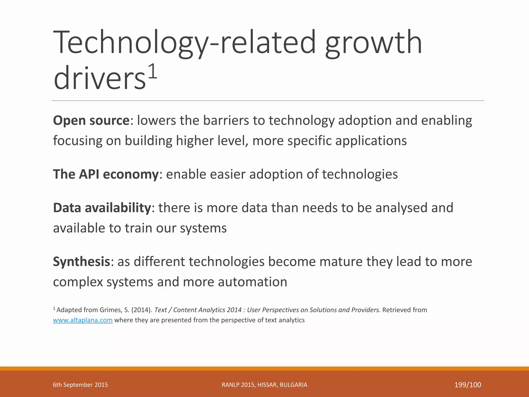 Technology-related growth
drivers1
Open source: lowers the barriers to technology adoption and enabling
focusing on building higher level, more specific applications
The API economy: enable easier adoption of technologies
Data availability: there is more data than needs to be analysed and
available to train our systems
Synthesis: as different technologies become mature they lead to more
complex systems and more automation
1 Adapted from Grimes, S. (2014). Text / Content Analytics 2014 : User Perspectives on Solutions and Providers. Retrieved from
www.altaplana.com where they are presented from the perspective of text analytics
6th September 2015 RANLP 2015, HISSAR, BULGARIA 199/100
 