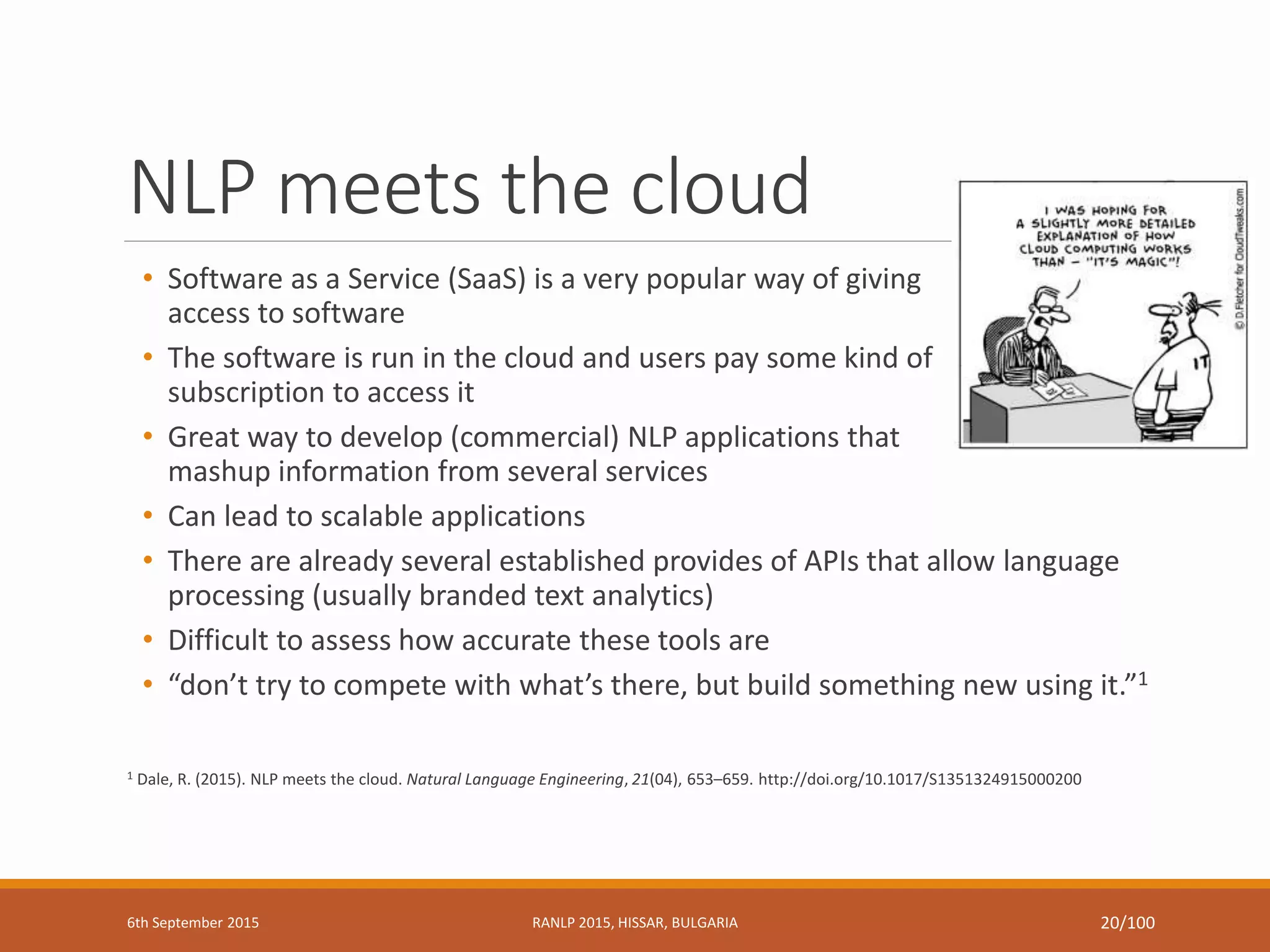 NLP meets the cloud
• Software as a Service (SaaS) is a very popular way of giving
access to software
• The software is run in the cloud and users pay some kind of
subscription to access it
• Great way to develop (commercial) NLP applications that
mashup information from several services
• Can lead to scalable applications
• There are already several established provides of APIs that allow language
processing (usually branded text analytics)
• Difficult to assess how accurate these tools are
• “don’t try to compete with what’s there, but build something new using it.”1
1 Dale, R. (2015). NLP meets the cloud. Natural Language Engineering, 21(04), 653–659. http://doi.org/10.1017/S1351324915000200
6th September 2015 RANLP 2015, HISSAR, BULGARIA 20/100
 