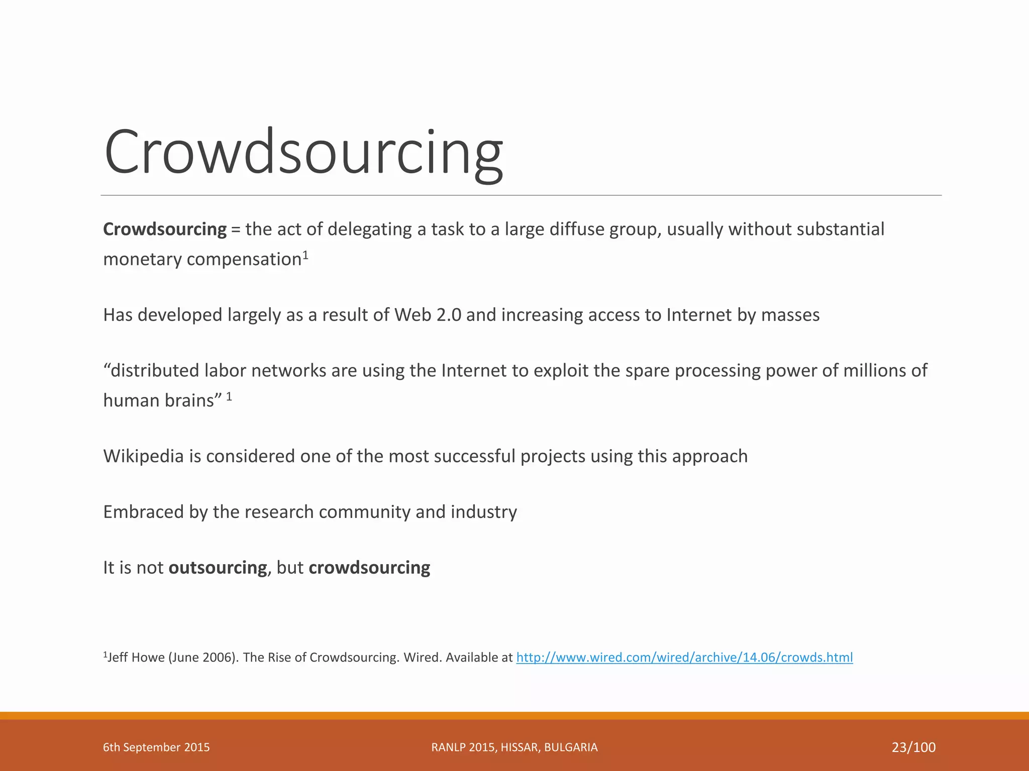 Crowdsourcing
Crowdsourcing = the act of delegating a task to a large diffuse group, usually without substantial
monetary compensation1
Has developed largely as a result of Web 2.0 and increasing access to Internet by masses
“distributed labor networks are using the Internet to exploit the spare processing power of millions of
human brains” 1
Wikipedia is considered one of the most successful projects using this approach
Embraced by the research community and industry
It is not outsourcing, but crowdsourcing
1Jeff Howe (June 2006). The Rise of Crowdsourcing. Wired. Available at http://www.wired.com/wired/archive/14.06/crowds.html
6th September 2015 RANLP 2015, HISSAR, BULGARIA 23/100
 