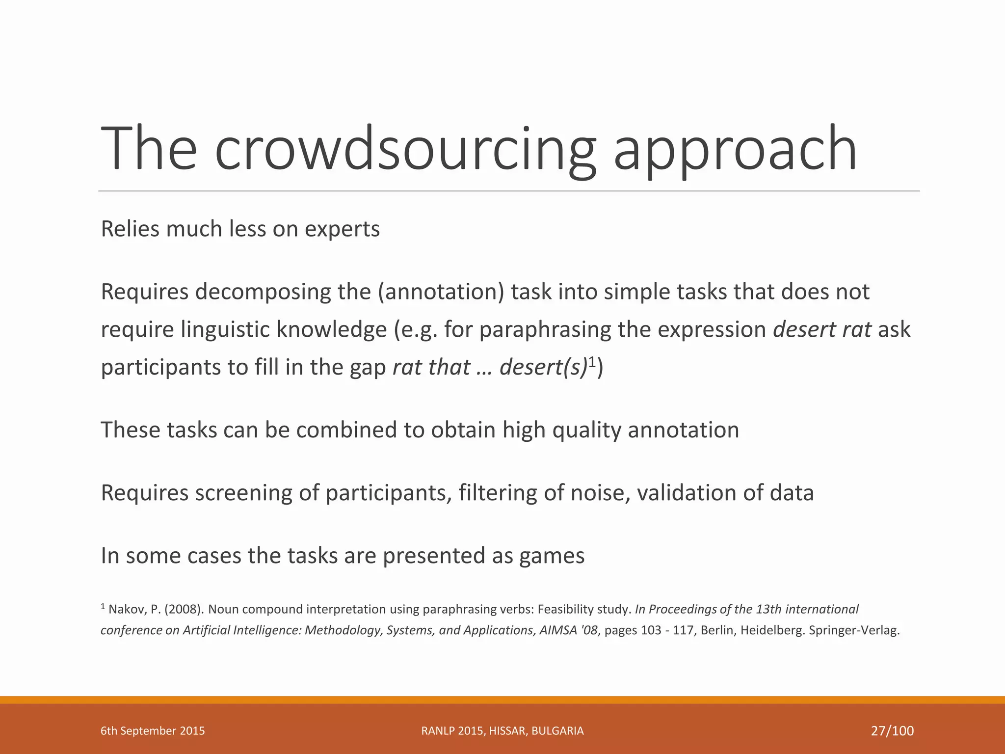 The crowdsourcing approach
Relies much less on experts
Requires decomposing the (annotation) task into simple tasks that does not
require linguistic knowledge (e.g. for paraphrasing the expression desert rat ask
participants to fill in the gap rat that … desert(s)1)
These tasks can be combined to obtain high quality annotation
Requires screening of participants, filtering of noise, validation of data
In some cases the tasks are presented as games
1 Nakov, P. (2008). Noun compound interpretation using paraphrasing verbs: Feasibility study. In Proceedings of the 13th international
conference on Artificial Intelligence: Methodology, Systems, and Applications, AIMSA '08, pages 103 - 117, Berlin, Heidelberg. Springer-Verlag.
6th September 2015 RANLP 2015, HISSAR, BULGARIA 27/100
 