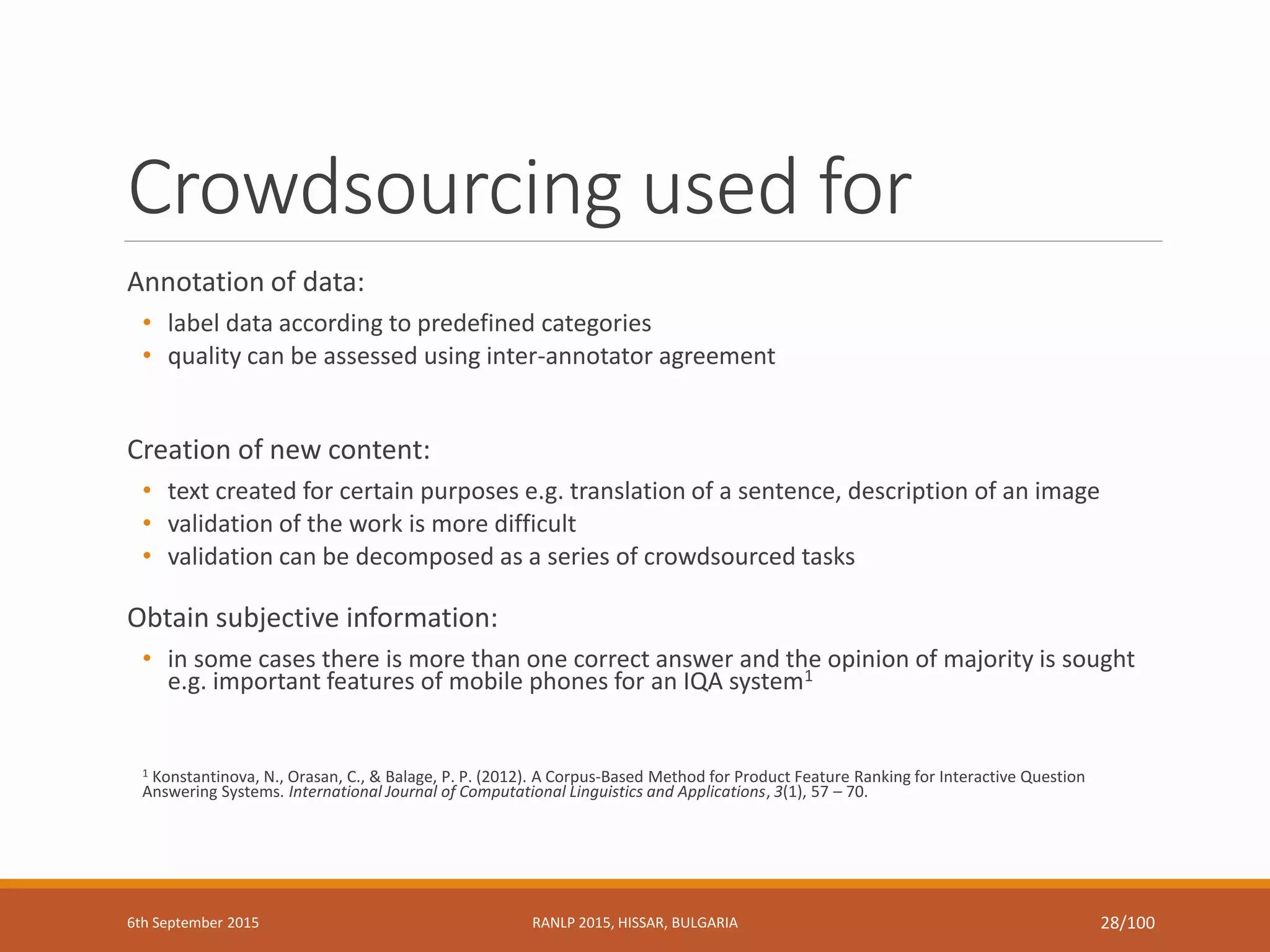 Crowdsourcing used for
Annotation of data:
• label data according to predefined categories
• quality can be assessed using inter-annotator agreement
Creation of new content:
• text created for certain purposes e.g. translation of a sentence, description of an image
• validation of the work is more difficult
• validation can be decomposed as a series of crowdsourced tasks
Obtain subjective information:
• in some cases there is more than one correct answer and the opinion of majority is sought
e.g. important features of mobile phones for an IQA system1
1 Konstantinova, N., Orasan, C., & Balage, P. P. (2012). A Corpus-Based Method for Product Feature Ranking for Interactive Question
Answering Systems. International Journal of Computational Linguistics and Applications, 3(1), 57 – 70.
6th September 2015 RANLP 2015, HISSAR, BULGARIA 28/100
 