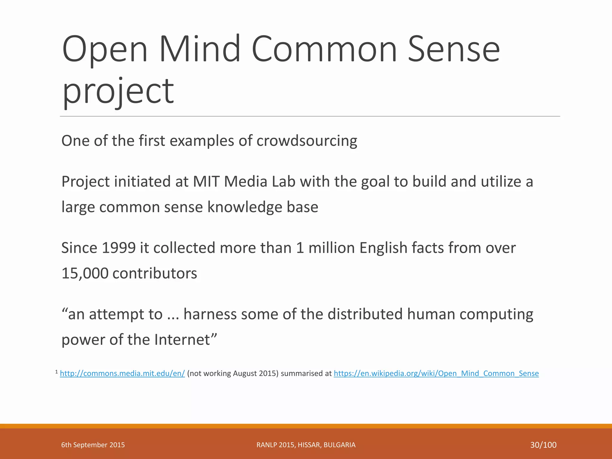 Open Mind Common Sense
project
One of the first examples of crowdsourcing
Project initiated at MIT Media Lab with the goal to build and utilize a
large common sense knowledge base
Since 1999 it collected more than 1 million English facts from over
15,000 contributors
“an attempt to ... harness some of the distributed human computing
power of the Internet”
1 http://commons.media.mit.edu/en/ (not working August 2015) summarised at https://en.wikipedia.org/wiki/Open_Mind_Common_Sense
6th September 2015 RANLP 2015, HISSAR, BULGARIA 30/100
 