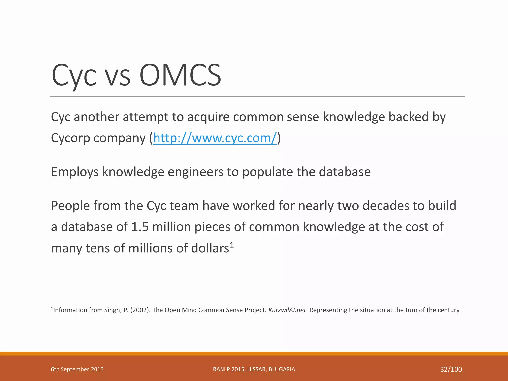 Cyc vs OMCS
Cyc another attempt to acquire common sense knowledge backed by
Cycorp company (http://www.cyc.com/)
Employs knowledge engineers to populate the database
People from the Cyc team have worked for nearly two decades to build
a database of 1.5 million pieces of common knowledge at the cost of
many tens of millions of dollars1
1Information from Singh, P. (2002). The Open Mind Common Sense Project. KurzwilAI.net. Representing the situation at the turn of the century
6th September 2015 RANLP 2015, HISSAR, BULGARIA 32/100
 