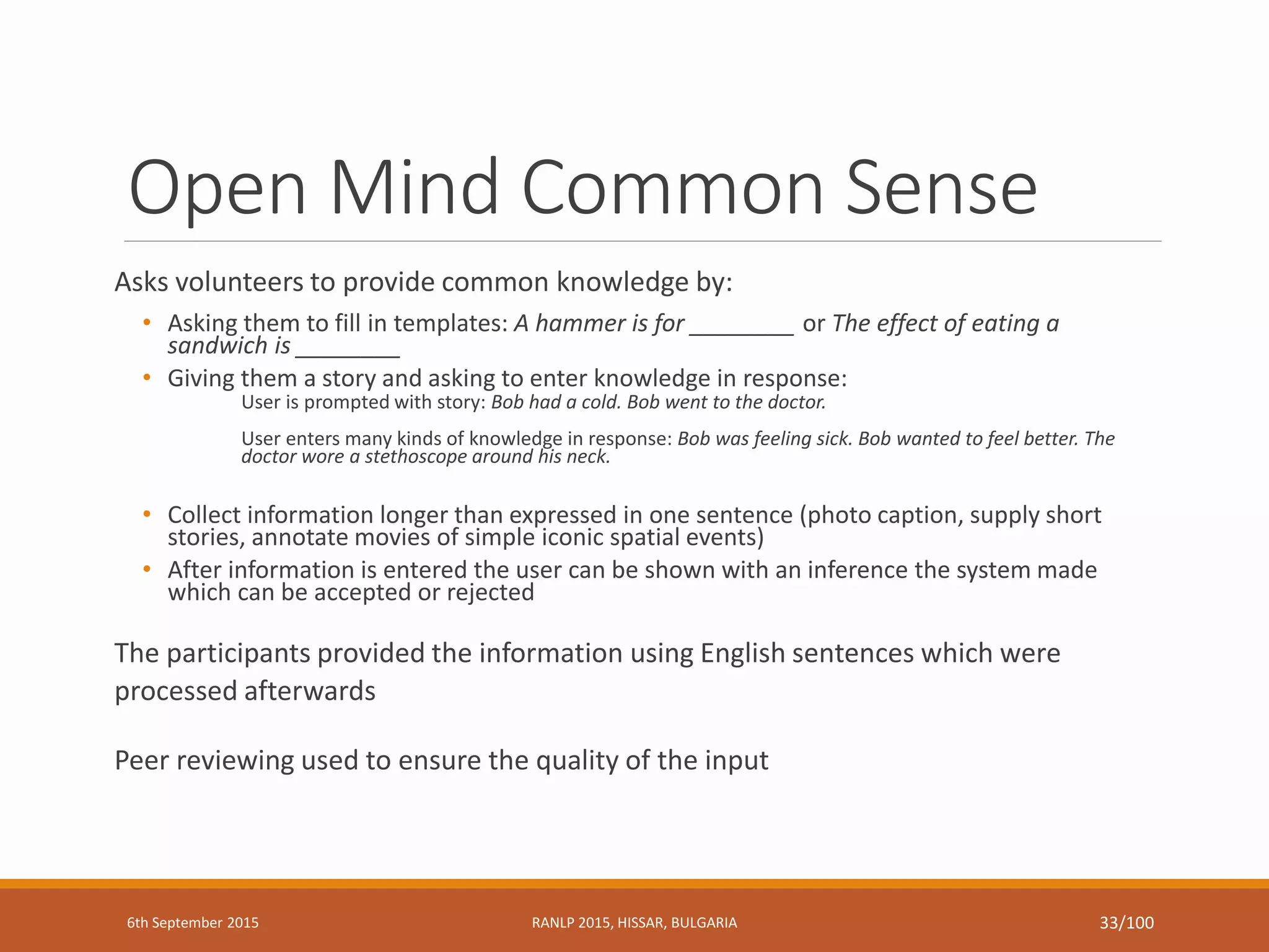 Open Mind Common Sense
Asks volunteers to provide common knowledge by:
• Asking them to fill in templates: A hammer is for ________ or The effect of eating a
sandwich is ________
• Giving them a story and asking to enter knowledge in response:
User is prompted with story: Bob had a cold. Bob went to the doctor.
User enters many kinds of knowledge in response: Bob was feeling sick. Bob wanted to feel better. The
doctor wore a stethoscope around his neck.
• Collect information longer than expressed in one sentence (photo caption, supply short
stories, annotate movies of simple iconic spatial events)
• After information is entered the user can be shown with an inference the system made
which can be accepted or rejected
The participants provided the information using English sentences which were
processed afterwards
Peer reviewing used to ensure the quality of the input
6th September 2015 RANLP 2015, HISSAR, BULGARIA 33/100
 
