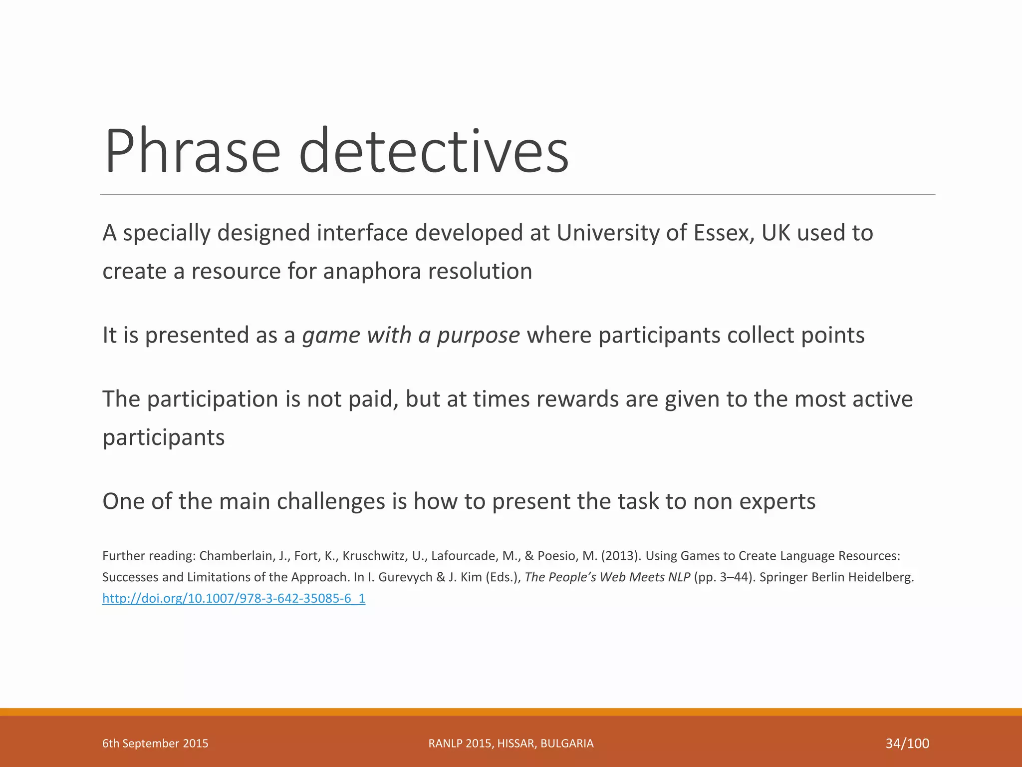 Phrase detectives
A specially designed interface developed at University of Essex, UK used to
create a resource for anaphora resolution
It is presented as a game with a purpose where participants collect points
The participation is not paid, but at times rewards are given to the most active
participants
One of the main challenges is how to present the task to non experts
Further reading: Chamberlain, J., Fort, K., Kruschwitz, U., Lafourcade, M., & Poesio, M. (2013). Using Games to Create Language Resources:
Successes and Limitations of the Approach. In I. Gurevych & J. Kim (Eds.), The People’s Web Meets NLP (pp. 3–44). Springer Berlin Heidelberg.
http://doi.org/10.1007/978-3-642-35085-6_1
6th September 2015 RANLP 2015, HISSAR, BULGARIA 34/100
 