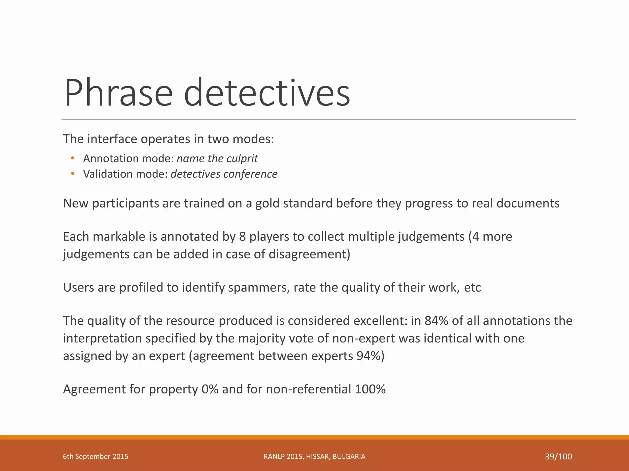 Phrase detectives
The interface operates in two modes:
• Annotation mode: name the culprit
• Validation mode: detectives conference
New participants are trained on a gold standard before they progress to real documents
Each markable is annotated by 8 players to collect multiple judgements (4 more
judgements can be added in case of disagreement)
Users are profiled to identify spammers, rate the quality of their work, etc
The quality of the resource produced is considered excellent: in 84% of all annotations the
interpretation specified by the majority vote of non-expert was identical with one
assigned by an expert (agreement between experts 94%)
Agreement for property 0% and for non-referential 100%
6th September 2015 RANLP 2015, HISSAR, BULGARIA 39/100
 