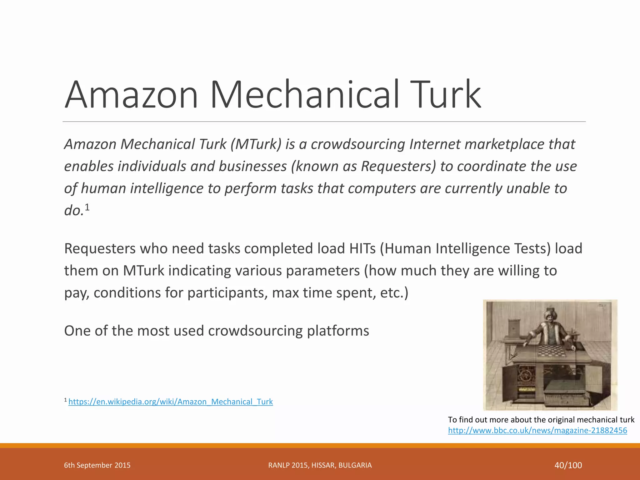 Amazon Mechanical Turk
Amazon Mechanical Turk (MTurk) is a crowdsourcing Internet marketplace that
enables individuals and businesses (known as Requesters) to coordinate the use
of human intelligence to perform tasks that computers are currently unable to
do.1
Requesters who need tasks completed load HITs (Human Intelligence Tests) load
them on MTurk indicating various parameters (how much they are willing to
pay, conditions for participants, max time spent, etc.)
One of the most used crowdsourcing platforms
1 https://en.wikipedia.org/wiki/Amazon_Mechanical_Turk
To find out more about the original mechanical turk
http://www.bbc.co.uk/news/magazine-21882456
6th September 2015 RANLP 2015, HISSAR, BULGARIA 40/100
 