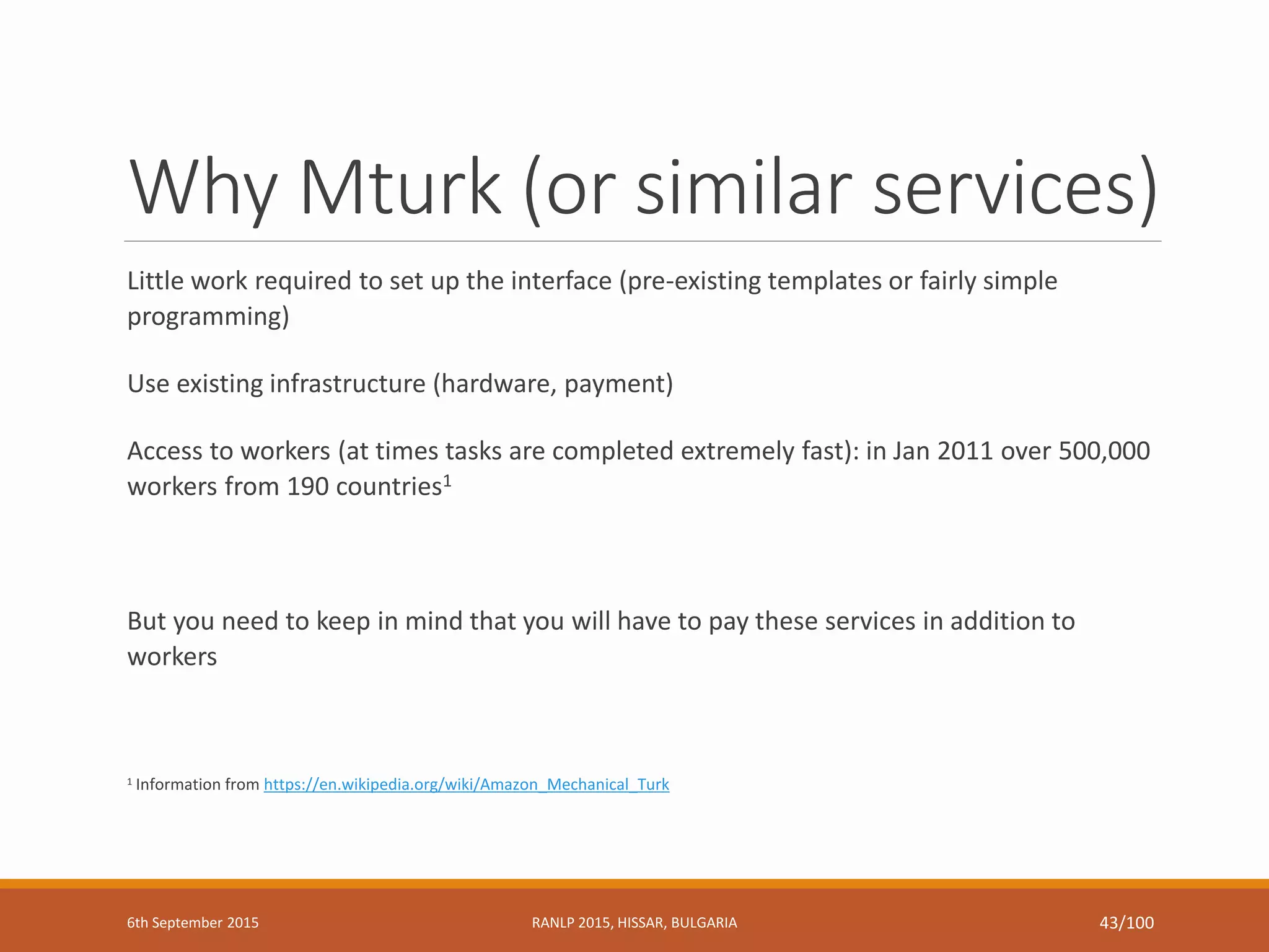 Why Mturk (or similar services)
Little work required to set up the interface (pre-existing templates or fairly simple
programming)
Use existing infrastructure (hardware, payment)
Access to workers (at times tasks are completed extremely fast): in Jan 2011 over 500,000
workers from 190 countries1
But you need to keep in mind that you will have to pay these services in addition to
workers
1 Information from https://en.wikipedia.org/wiki/Amazon_Mechanical_Turk
6th September 2015 RANLP 2015, HISSAR, BULGARIA 43/100
 