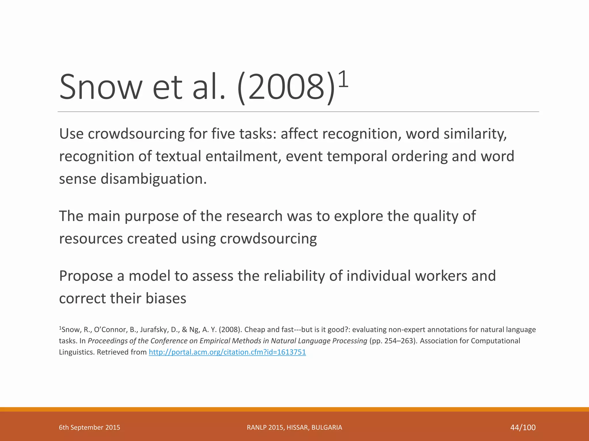 Snow et al. (2008)1
Use crowdsourcing for five tasks: affect recognition, word similarity,
recognition of textual entailment, event temporal ordering and word
sense disambiguation.
The main purpose of the research was to explore the quality of
resources created using crowdsourcing
Propose a model to assess the reliability of individual workers and
correct their biases
1Snow, R., O’Connor, B., Jurafsky, D., & Ng, A. Y. (2008). Cheap and fast---but is it good?: evaluating non-expert annotations for natural language
tasks. In Proceedings of the Conference on Empirical Methods in Natural Language Processing (pp. 254–263). Association for Computational
Linguistics. Retrieved from http://portal.acm.org/citation.cfm?id=1613751
6th September 2015 RANLP 2015, HISSAR, BULGARIA 44/100
 