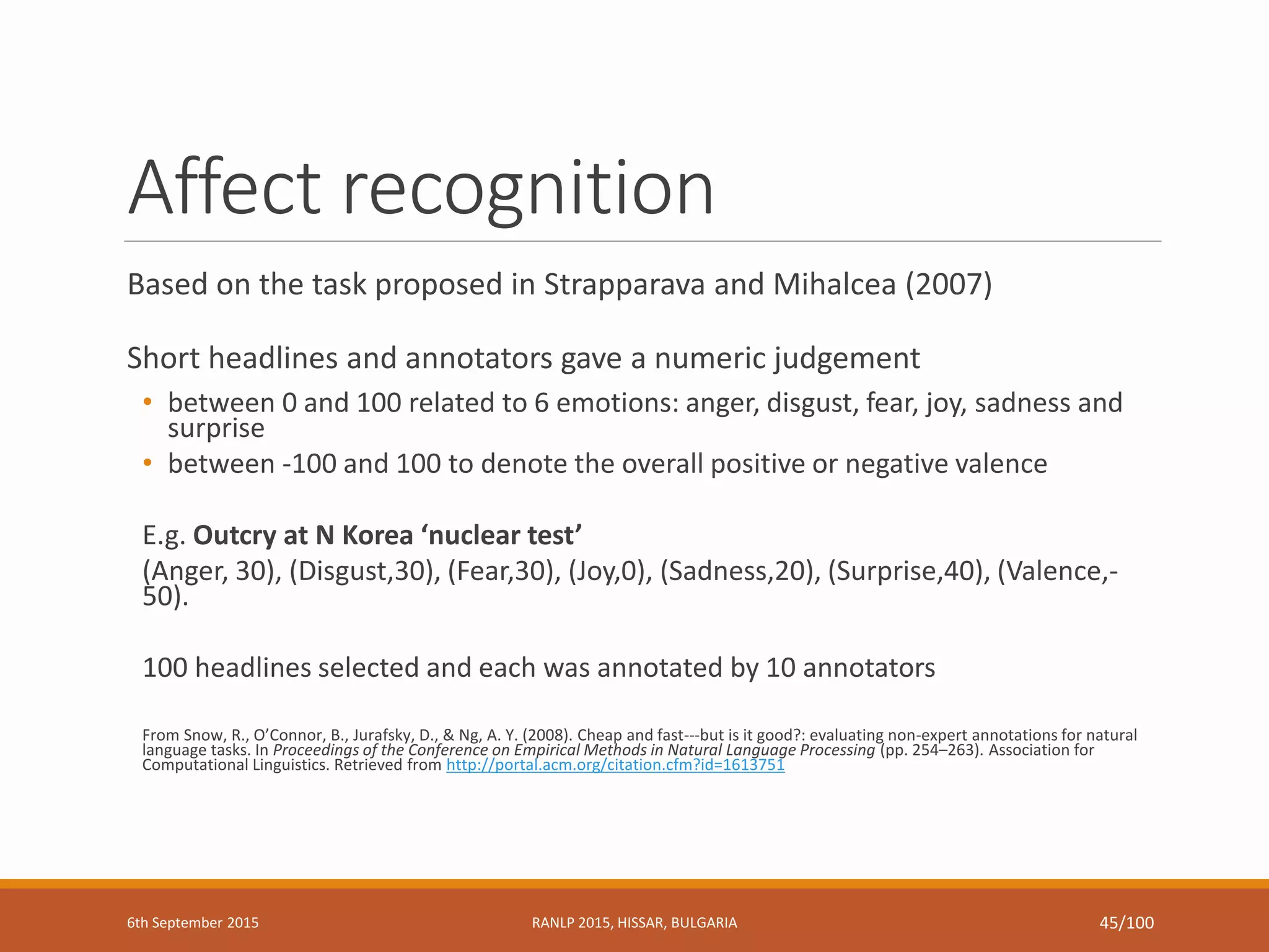 Affect recognition
Based on the task proposed in Strapparava and Mihalcea (2007)
Short headlines and annotators gave a numeric judgement
• between 0 and 100 related to 6 emotions: anger, disgust, fear, joy, sadness and
surprise
• between -100 and 100 to denote the overall positive or negative valence
E.g. Outcry at N Korea ‘nuclear test’
(Anger, 30), (Disgust,30), (Fear,30), (Joy,0), (Sadness,20), (Surprise,40), (Valence,-
50).
100 headlines selected and each was annotated by 10 annotators
From Snow, R., O’Connor, B., Jurafsky, D., & Ng, A. Y. (2008). Cheap and fast---but is it good?: evaluating non-expert annotations for natural
language tasks. In Proceedings of the Conference on Empirical Methods in Natural Language Processing (pp. 254–263). Association for
Computational Linguistics. Retrieved from http://portal.acm.org/citation.cfm?id=1613751
6th September 2015 RANLP 2015, HISSAR, BULGARIA 45/100
 