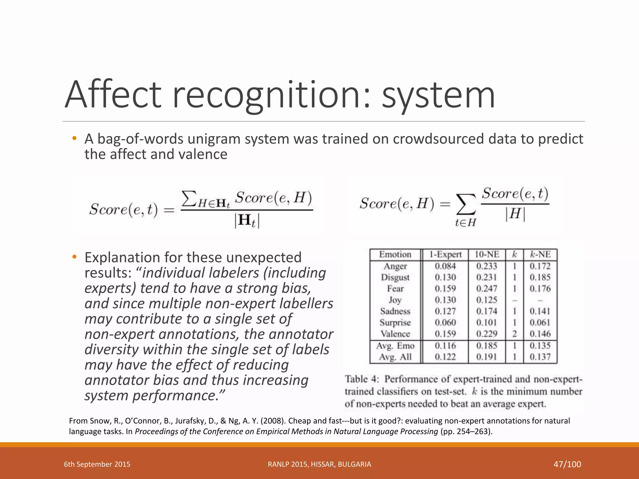 Affect recognition: system
• A bag-of-words unigram system was trained on crowdsourced data to predict
the affect and valence
• Explanation for these unexpected
results: “individual labelers (including
experts) tend to have a strong bias,
and since multiple non-expert labellers
may contribute to a single set of
non-expert annotations, the annotator
diversity within the single set of labels
may have the effect of reducing
annotator bias and thus increasing
system performance.”
From Snow, R., O’Connor, B., Jurafsky, D., & Ng, A. Y. (2008). Cheap and fast---but is it good?: evaluating non-expert annotations for natural
language tasks. In Proceedings of the Conference on Empirical Methods in Natural Language Processing (pp. 254–263).
6th September 2015 RANLP 2015, HISSAR, BULGARIA 47/100
 