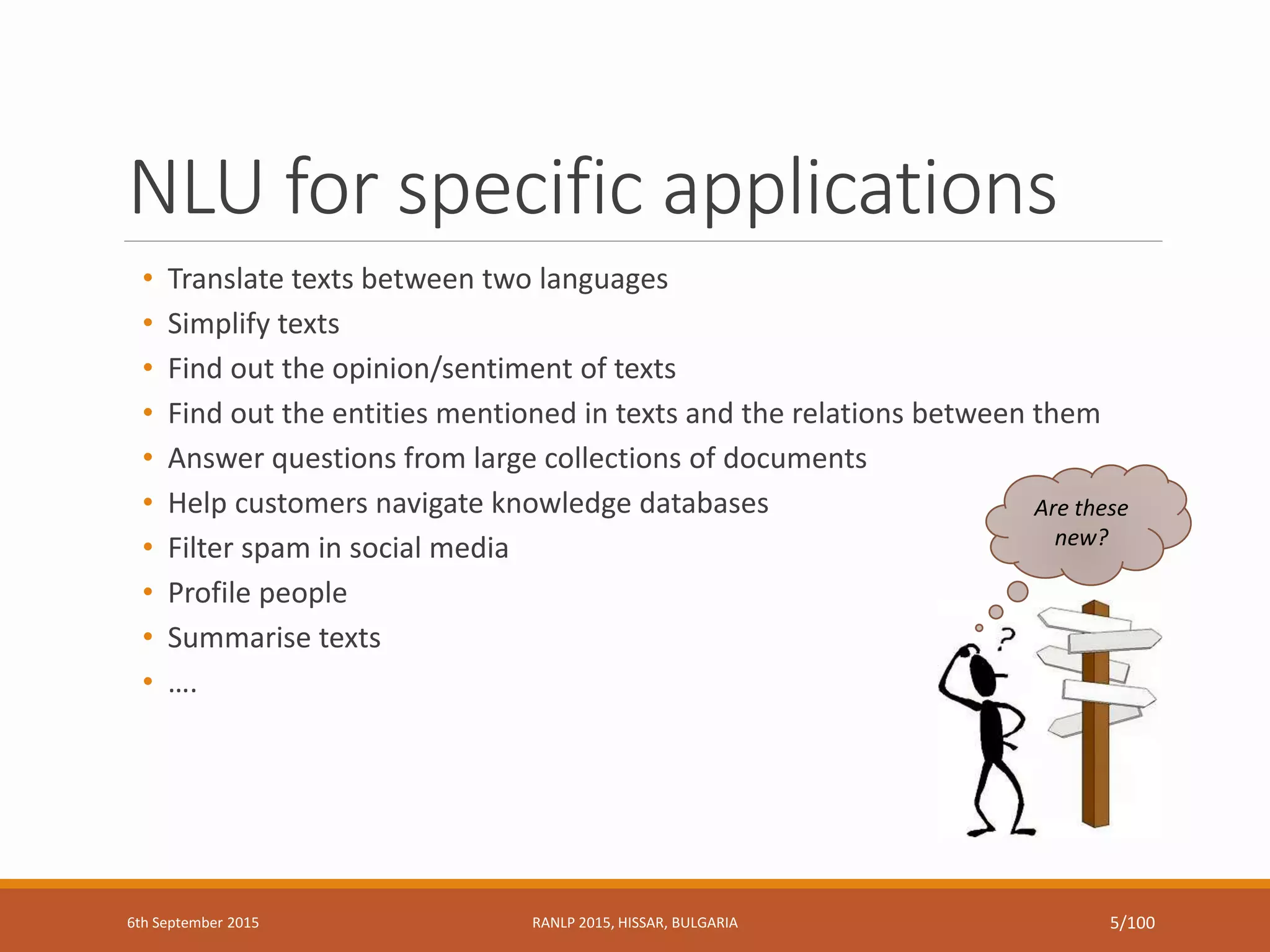 NLU for specific applications
• Translate texts between two languages
• Simplify texts
• Find out the opinion/sentiment of texts
• Find out the entities mentioned in texts and the relations between them
• Answer questions from large collections of documents
• Help customers navigate knowledge databases
• Filter spam in social media
• Profile people
• Summarise texts
• ….
Are these
new?
6th September 2015 RANLP 2015, HISSAR, BULGARIA 5/100
 