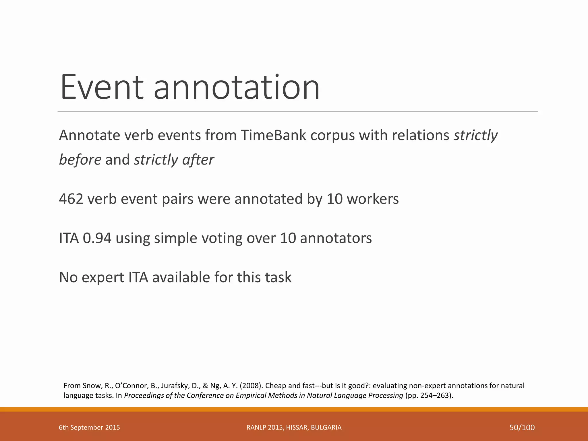 Event annotation
Annotate verb events from TimeBank corpus with relations strictly
before and strictly after
462 verb event pairs were annotated by 10 workers
ITA 0.94 using simple voting over 10 annotators
No expert ITA available for this task
From Snow, R., O’Connor, B., Jurafsky, D., & Ng, A. Y. (2008). Cheap and fast---but is it good?: evaluating non-expert annotations for natural
language tasks. In Proceedings of the Conference on Empirical Methods in Natural Language Processing (pp. 254–263).
6th September 2015 RANLP 2015, HISSAR, BULGARIA 50/100
 