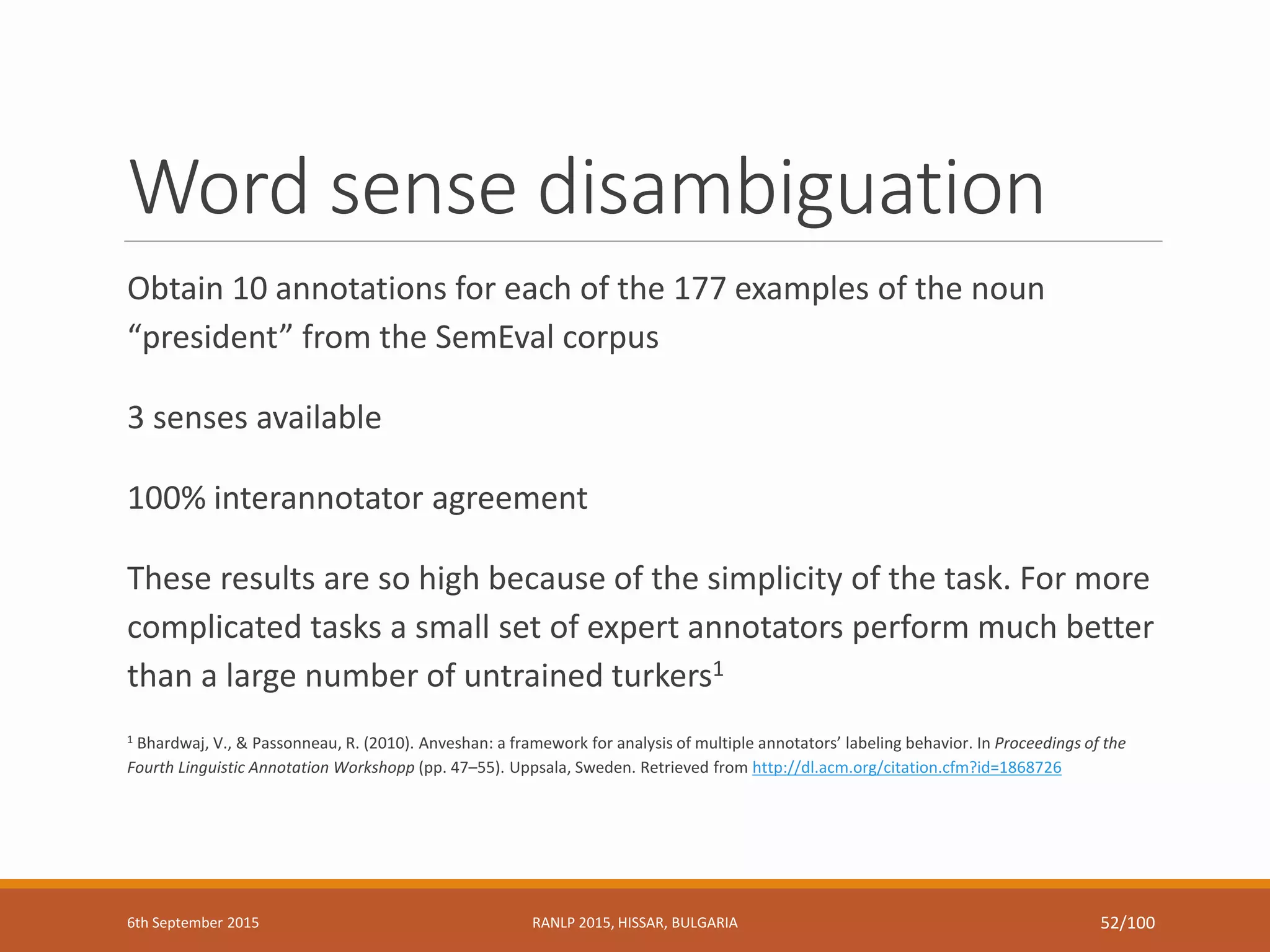 Word sense disambiguation
Obtain 10 annotations for each of the 177 examples of the noun
“president” from the SemEval corpus
3 senses available
100% interannotator agreement
These results are so high because of the simplicity of the task. For more
complicated tasks a small set of expert annotators perform much better
than a large number of untrained turkers1
1 Bhardwaj, V., & Passonneau, R. (2010). Anveshan: a framework for analysis of multiple annotators’ labeling behavior. In Proceedings of the
Fourth Linguistic Annotation Workshopp (pp. 47–55). Uppsala, Sweden. Retrieved from http://dl.acm.org/citation.cfm?id=1868726
6th September 2015 RANLP 2015, HISSAR, BULGARIA 52/100
 