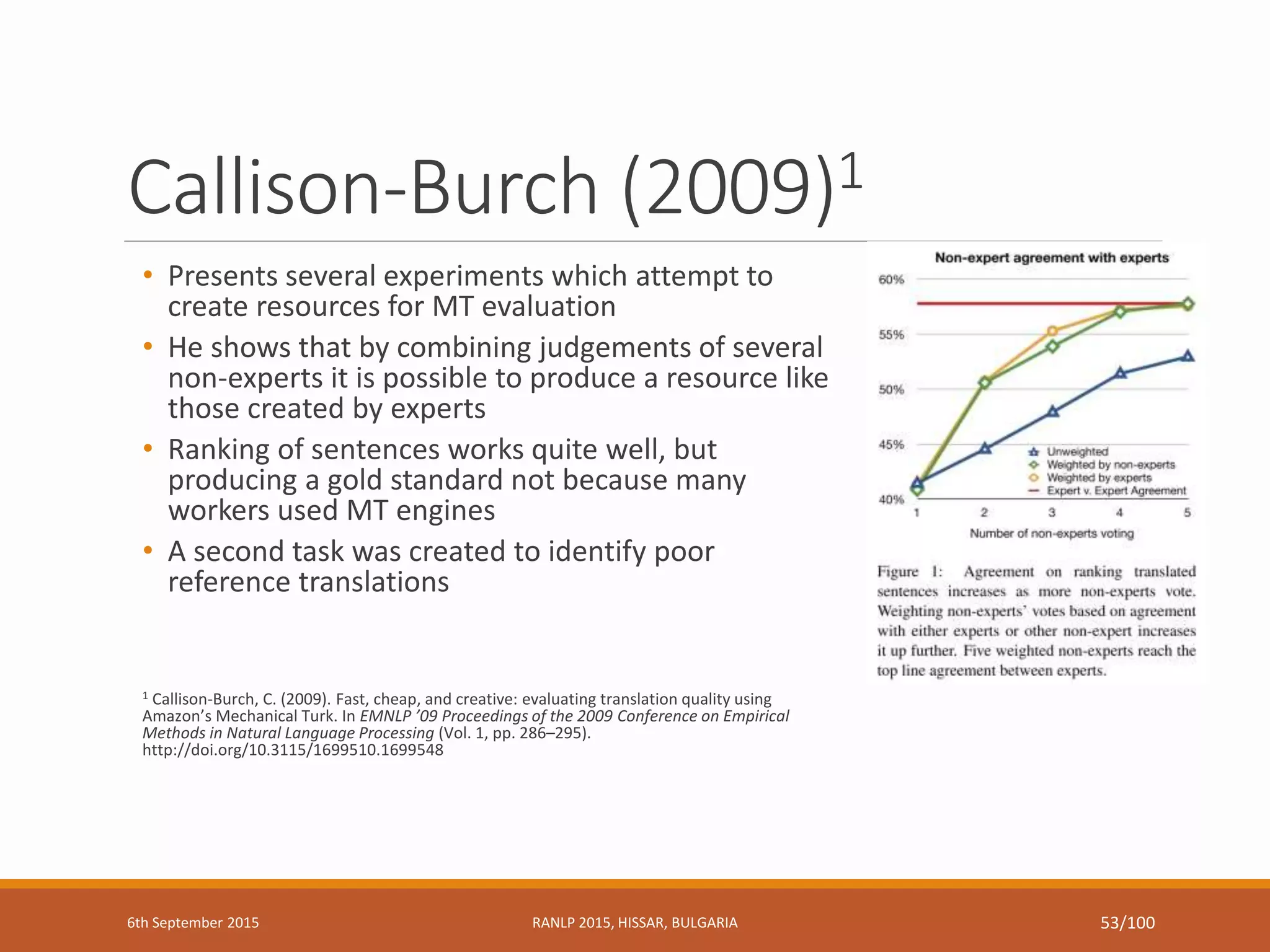 Callison-Burch (2009)1
• Presents several experiments which attempt to
create resources for MT evaluation
• He shows that by combining judgements of several
non-experts it is possible to produce a resource like
those created by experts
• Ranking of sentences works quite well, but
producing a gold standard not because many
workers used MT engines
• A second task was created to identify poor
reference translations
1 Callison-Burch, C. (2009). Fast, cheap, and creative: evaluating translation quality using
Amazon’s Mechanical Turk. In EMNLP ’09 Proceedings of the 2009 Conference on Empirical
Methods in Natural Language Processing (Vol. 1, pp. 286–295).
http://doi.org/10.3115/1699510.1699548
6th September 2015 RANLP 2015, HISSAR, BULGARIA 53/100
 