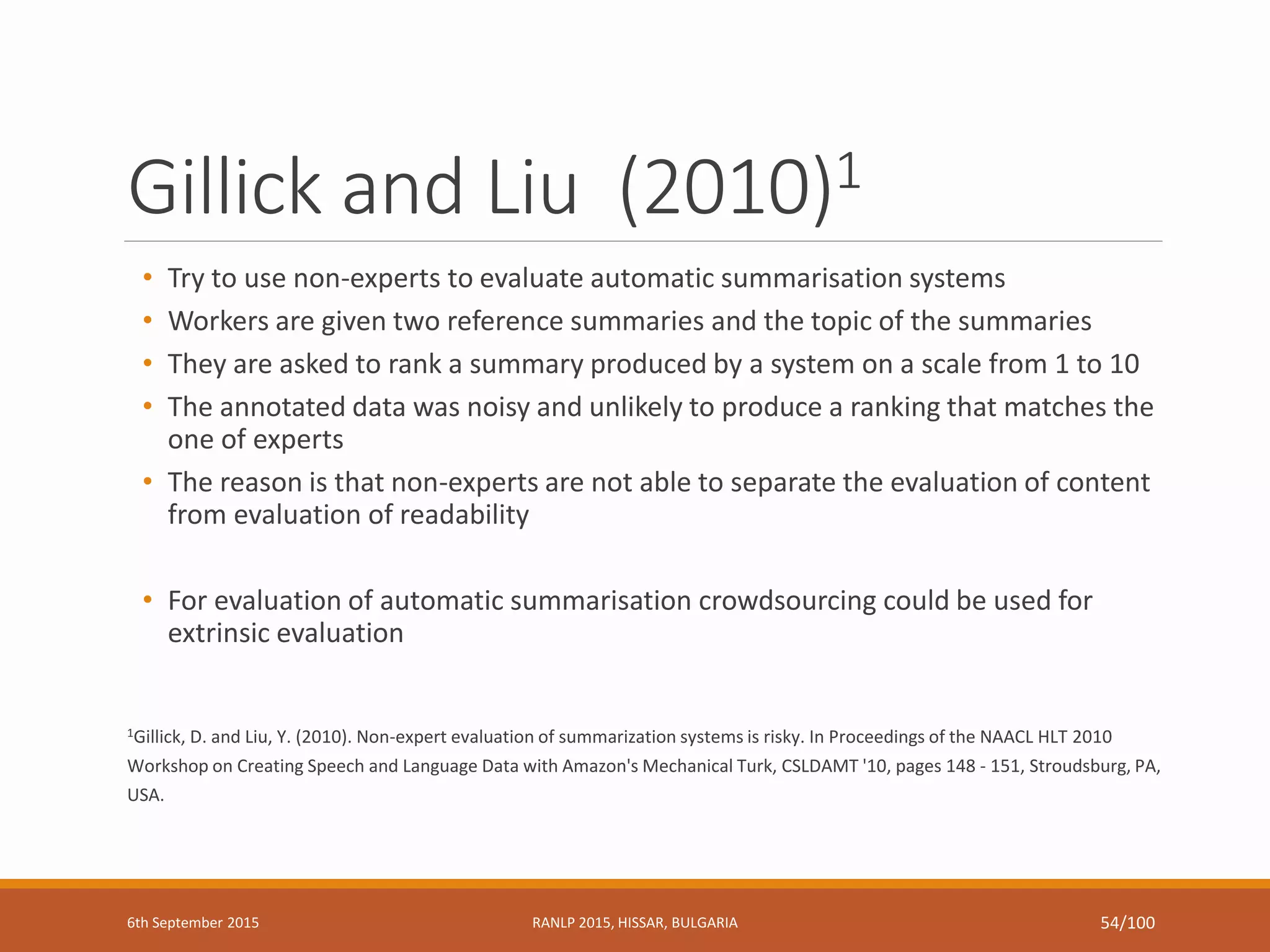 Gillick and Liu (2010)1
• Try to use non-experts to evaluate automatic summarisation systems
• Workers are given two reference summaries and the topic of the summaries
• They are asked to rank a summary produced by a system on a scale from 1 to 10
• The annotated data was noisy and unlikely to produce a ranking that matches the
one of experts
• The reason is that non-experts are not able to separate the evaluation of content
from evaluation of readability
• For evaluation of automatic summarisation crowdsourcing could be used for
extrinsic evaluation
1Gillick, D. and Liu, Y. (2010). Non-expert evaluation of summarization systems is risky. In Proceedings of the NAACL HLT 2010
Workshop on Creating Speech and Language Data with Amazon's Mechanical Turk, CSLDAMT '10, pages 148 - 151, Stroudsburg, PA,
USA.
6th September 2015 RANLP 2015, HISSAR, BULGARIA 54/100
 