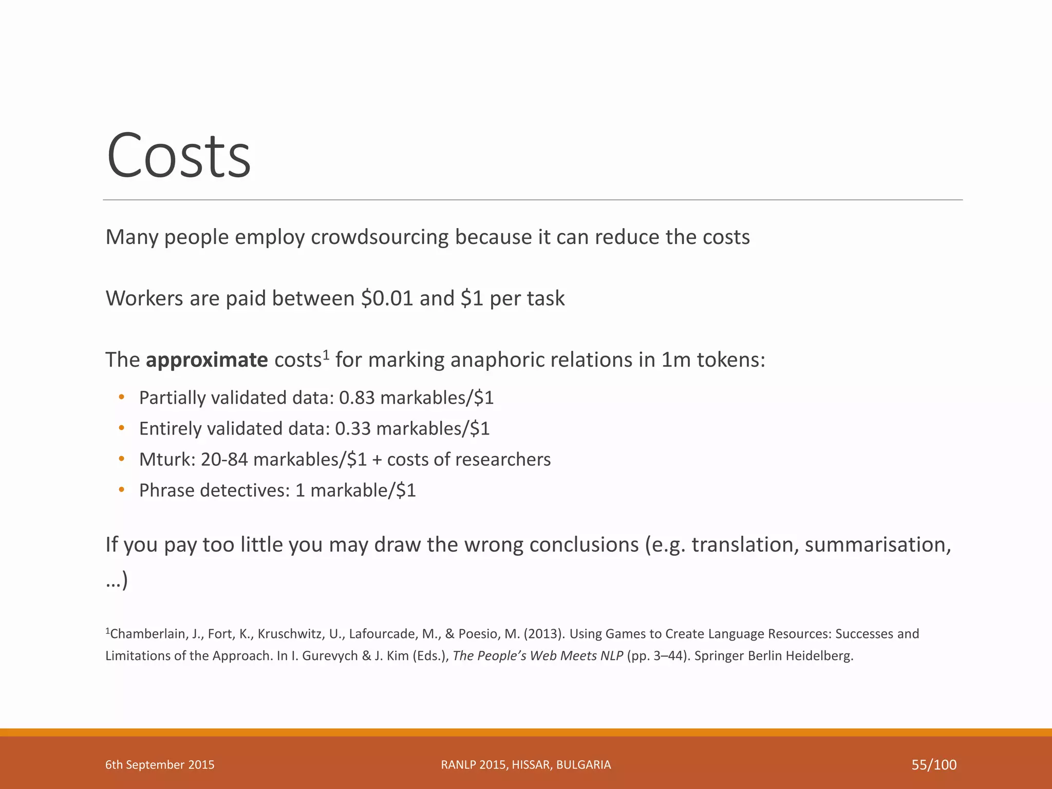 Costs
Many people employ crowdsourcing because it can reduce the costs
Workers are paid between $0.01 and $1 per task
The approximate costs1 for marking anaphoric relations in 1m tokens:
• Partially validated data: 0.83 markables/$1
• Entirely validated data: 0.33 markables/$1
• Mturk: 20-84 markables/$1 + costs of researchers
• Phrase detectives: 1 markable/$1
If you pay too little you may draw the wrong conclusions (e.g. translation, summarisation,
…)
1Chamberlain, J., Fort, K., Kruschwitz, U., Lafourcade, M., & Poesio, M. (2013). Using Games to Create Language Resources: Successes and
Limitations of the Approach. In I. Gurevych & J. Kim (Eds.), The People’s Web Meets NLP (pp. 3–44). Springer Berlin Heidelberg.
6th September 2015 RANLP 2015, HISSAR, BULGARIA 55/100
 