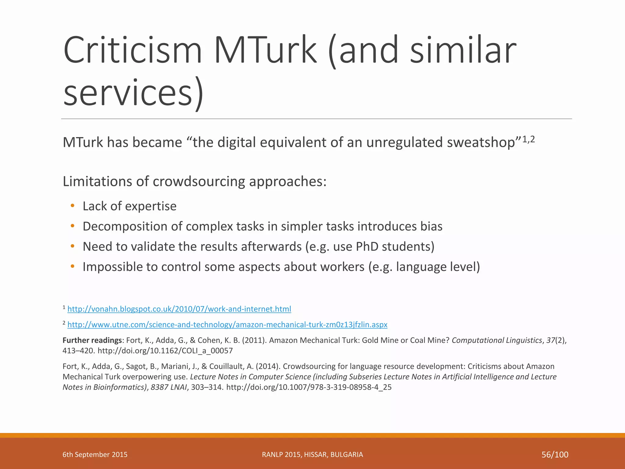 Criticism MTurk (and similar
services)
MTurk has became “the digital equivalent of an unregulated sweatshop”1,2
Limitations of crowdsourcing approaches:
• Lack of expertise
• Decomposition of complex tasks in simpler tasks introduces bias
• Need to validate the results afterwards (e.g. use PhD students)
• Impossible to control some aspects about workers (e.g. language level)
1 http://vonahn.blogspot.co.uk/2010/07/work-and-internet.html
2 http://www.utne.com/science-and-technology/amazon-mechanical-turk-zm0z13jfzlin.aspx
Further readings: Fort, K., Adda, G., & Cohen, K. B. (2011). Amazon Mechanical Turk: Gold Mine or Coal Mine? Computational Linguistics, 37(2),
413–420. http://doi.org/10.1162/COLI_a_00057
Fort, K., Adda, G., Sagot, B., Mariani, J., & Couillault, A. (2014). Crowdsourcing for language resource development: Criticisms about Amazon
Mechanical Turk overpowering use. Lecture Notes in Computer Science (including Subseries Lecture Notes in Artificial Intelligence and Lecture
Notes in Bioinformatics), 8387 LNAI, 303–314. http://doi.org/10.1007/978-3-319-08958-4_25
6th September 2015 RANLP 2015, HISSAR, BULGARIA 56/100
 