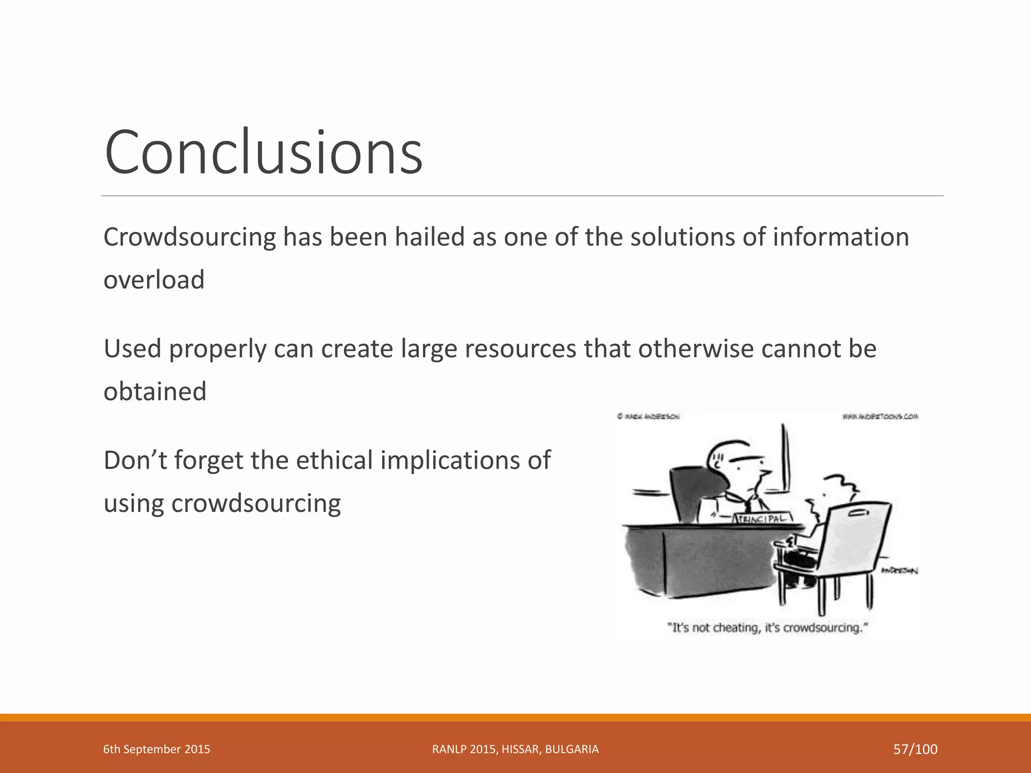 Conclusions
Crowdsourcing has been hailed as one of the solutions of information
overload
Used properly can create large resources that otherwise cannot be
obtained
Don’t forget the ethical implications of
using crowdsourcing
6th September 2015 RANLP 2015, HISSAR, BULGARIA 57/100
 
