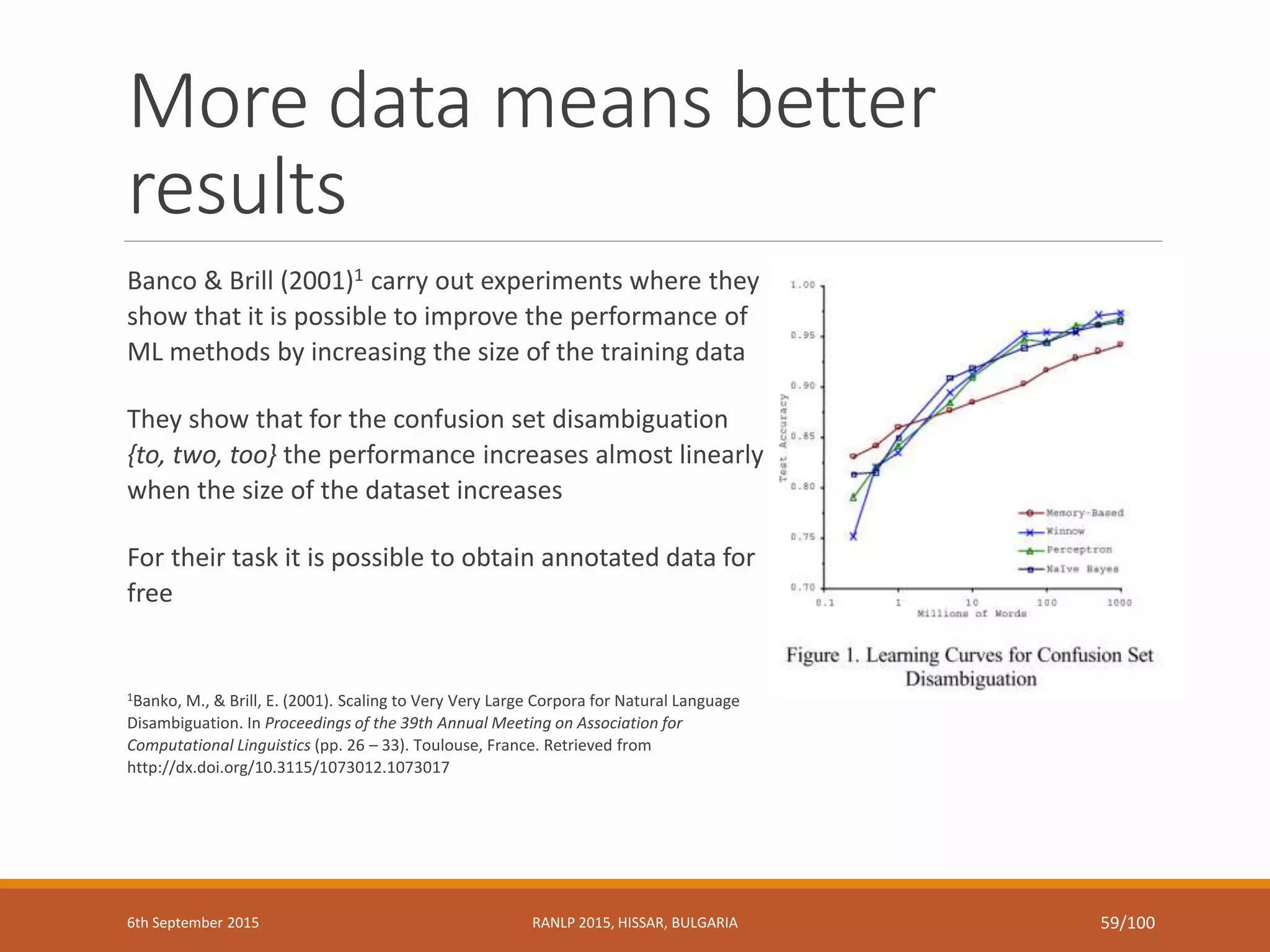 More data means better
results
Banco & Brill (2001)1 carry out experiments where they
show that it is possible to improve the performance of
ML methods by increasing the size of the training data
They show that for the confusion set disambiguation
{to, two, too} the performance increases almost linearly
when the size of the dataset increases
For their task it is possible to obtain annotated data for
free
1Banko, M., & Brill, E. (2001). Scaling to Very Very Large Corpora for Natural Language
Disambiguation. In Proceedings of the 39th Annual Meeting on Association for
Computational Linguistics (pp. 26 – 33). Toulouse, France. Retrieved from
http://dx.doi.org/10.3115/1073012.1073017
6th September 2015 RANLP 2015, HISSAR, BULGARIA 59/100
 