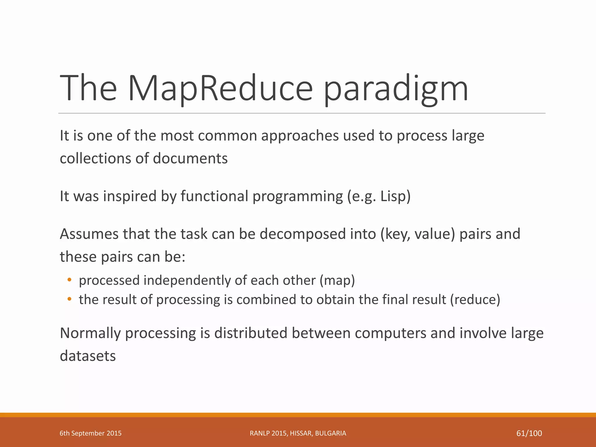 The MapReduce paradigm
It is one of the most common approaches used to process large
collections of documents
It was inspired by functional programming (e.g. Lisp)
Assumes that the task can be decomposed into (key, value) pairs and
these pairs can be:
• processed independently of each other (map)
• the result of processing is combined to obtain the final result (reduce)
Normally processing is distributed between computers and involve large
datasets
6th September 2015 RANLP 2015, HISSAR, BULGARIA 61/100
 