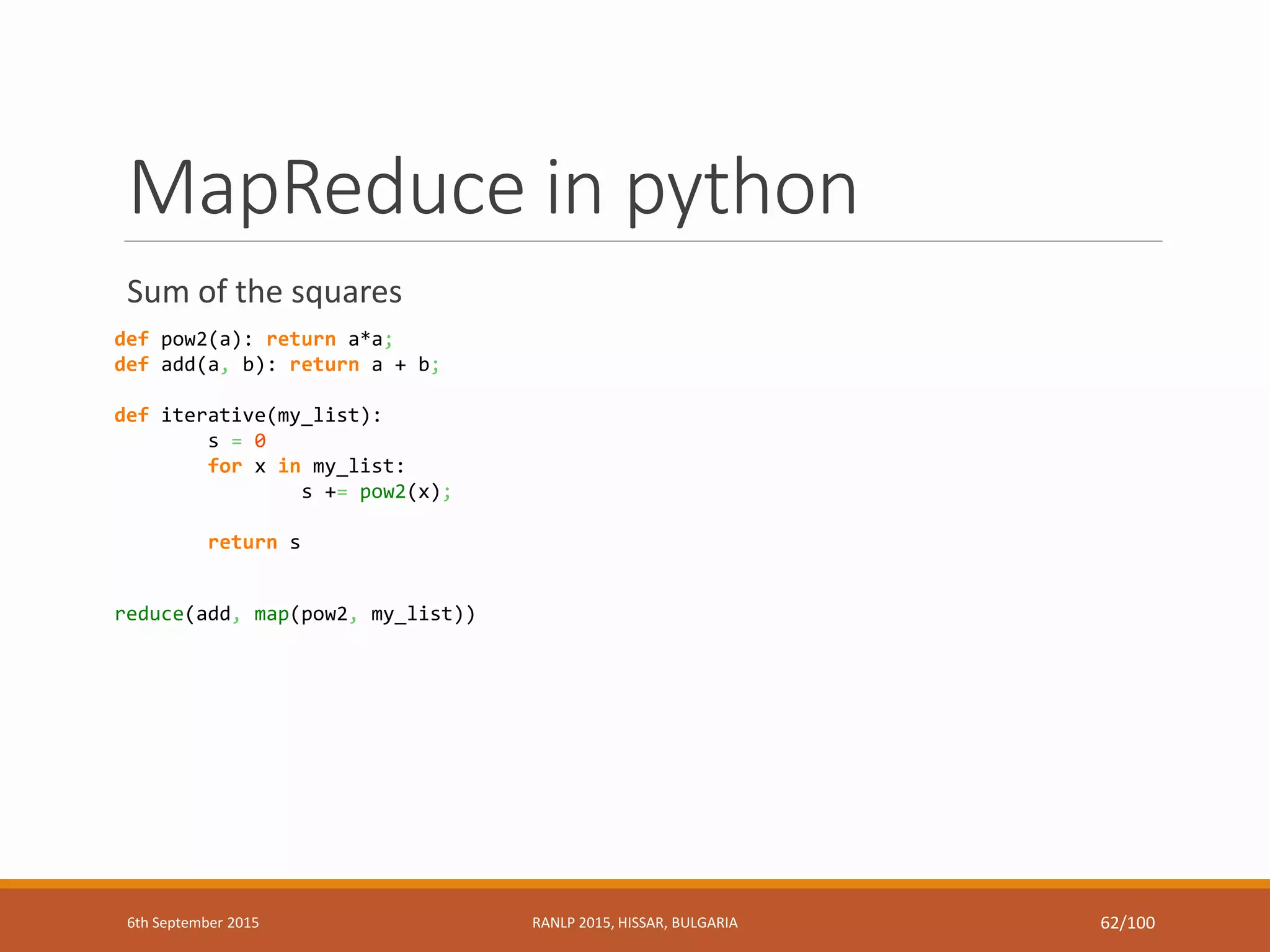 MapReduce in python
Sum of the squares
def pow2(a): return a*a;
def add(a, b): return a + b;
def iterative(my_list):
s = 0
for x in my_list:
s += pow2(x);
return s
reduce(add, map(pow2, my_list))
6th September 2015 RANLP 2015, HISSAR, BULGARIA 62/100
 