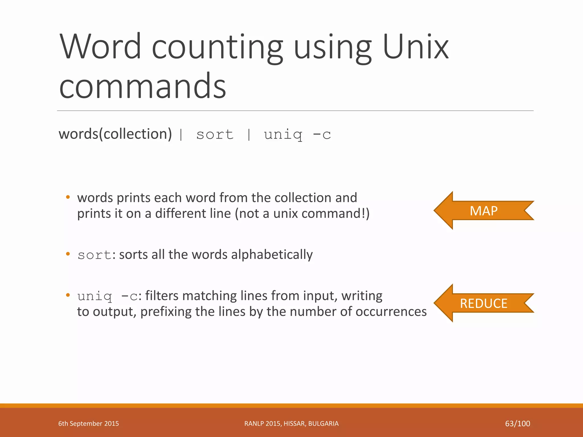 Word counting using Unix
commands
words(collection) | sort | uniq -c
• words prints each word from the collection and
prints it on a different line (not a unix command!)
• sort: sorts all the words alphabetically
• uniq -c: filters matching lines from input, writing
to output, prefixing the lines by the number of occurrences
REDUCE
MAP
6th September 2015 RANLP 2015, HISSAR, BULGARIA 63/100
 