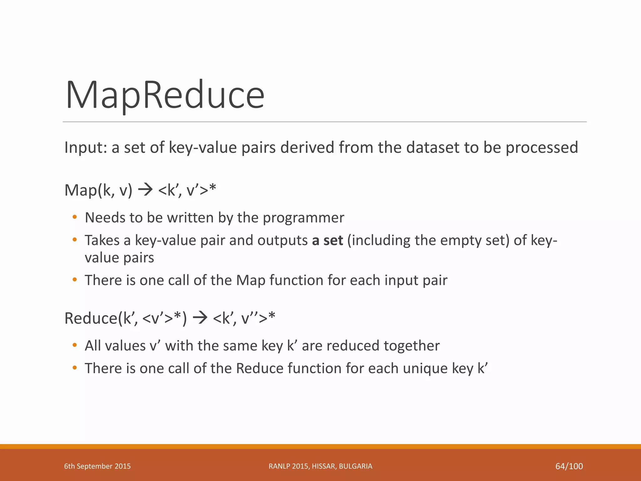 MapReduce
Input: a set of key-value pairs derived from the dataset to be processed
Map(k, v)  <k’, v’>*
• Needs to be written by the programmer
• Takes a key-value pair and outputs a set (including the empty set) of key-
value pairs
• There is one call of the Map function for each input pair
Reduce(k’, <v’>*)  <k’, v’’>*
• All values v’ with the same key k’ are reduced together
• There is one call of the Reduce function for each unique key k’
6th September 2015 RANLP 2015, HISSAR, BULGARIA 64/100
 