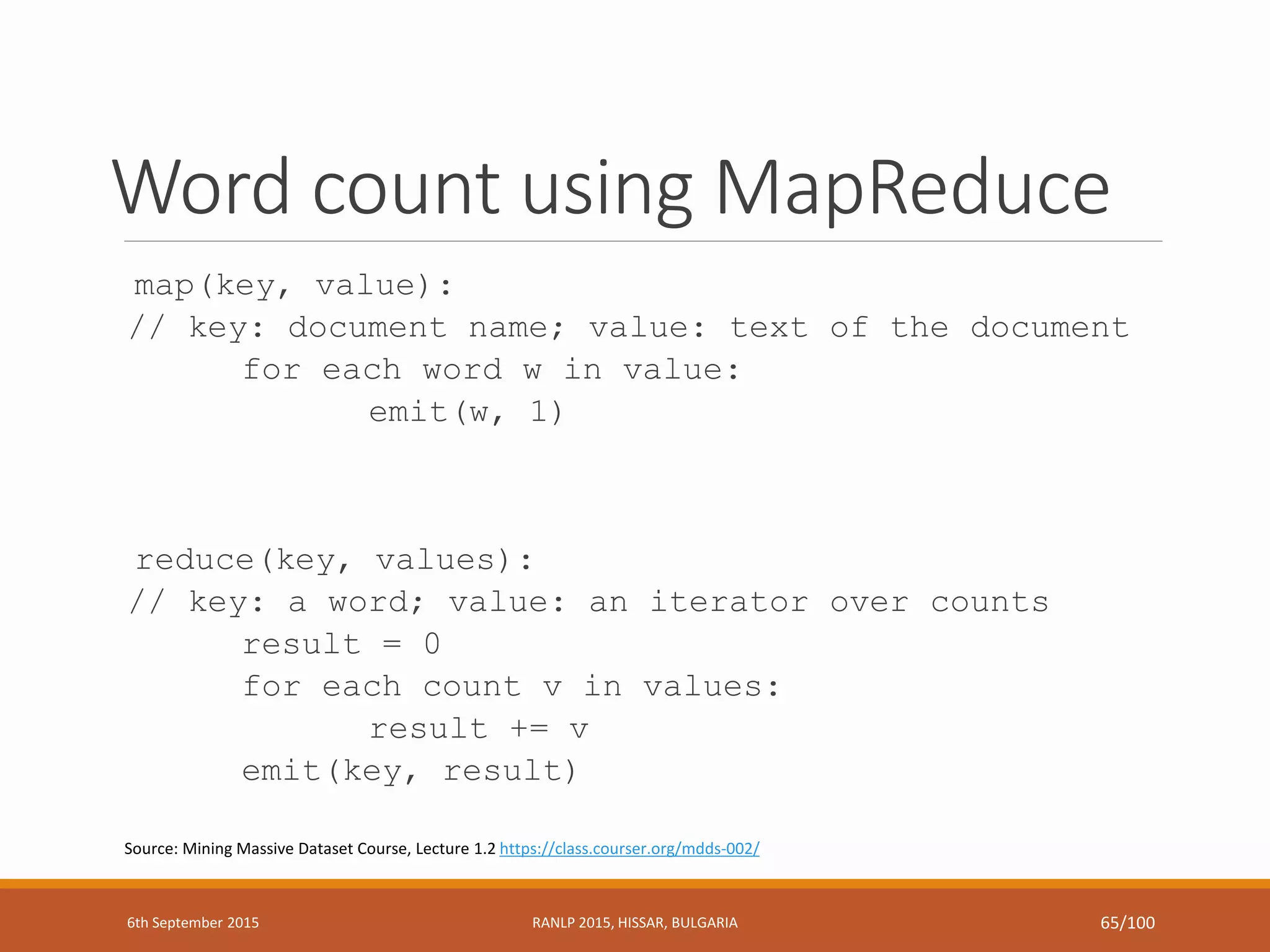 Word count using MapReduce
map(key, value):
// key: document name; value: text of the document
for each word w in value:
emit(w, 1)
reduce(key, values):
// key: a word; value: an iterator over counts
result = 0
for each count v in values:
result += v
emit(key, result)
Source: Mining Massive Dataset Course, Lecture 1.2 https://class.courser.org/mdds-002/
6th September 2015 RANLP 2015, HISSAR, BULGARIA 65/100
 