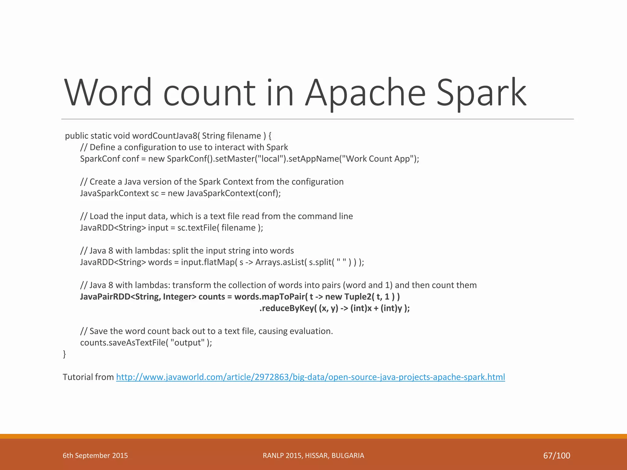 Word count in Apache Spark
public static void wordCountJava8( String filename ) {
// Define a configuration to use to interact with Spark
SparkConf conf = new SparkConf().setMaster("local").setAppName("Work Count App");
// Create a Java version of the Spark Context from the configuration
JavaSparkContext sc = new JavaSparkContext(conf);
// Load the input data, which is a text file read from the command line
JavaRDD<String> input = sc.textFile( filename );
// Java 8 with lambdas: split the input string into words
JavaRDD<String> words = input.flatMap( s -> Arrays.asList( s.split( " " ) ) );
// Java 8 with lambdas: transform the collection of words into pairs (word and 1) and then count them
JavaPairRDD<String, Integer> counts = words.mapToPair( t -> new Tuple2( t, 1 ) )
.reduceByKey( (x, y) -> (int)x + (int)y );
// Save the word count back out to a text file, causing evaluation.
counts.saveAsTextFile( "output" );
}
Tutorial from http://www.javaworld.com/article/2972863/big-data/open-source-java-projects-apache-spark.html
6th September 2015 RANLP 2015, HISSAR, BULGARIA 67/100
 