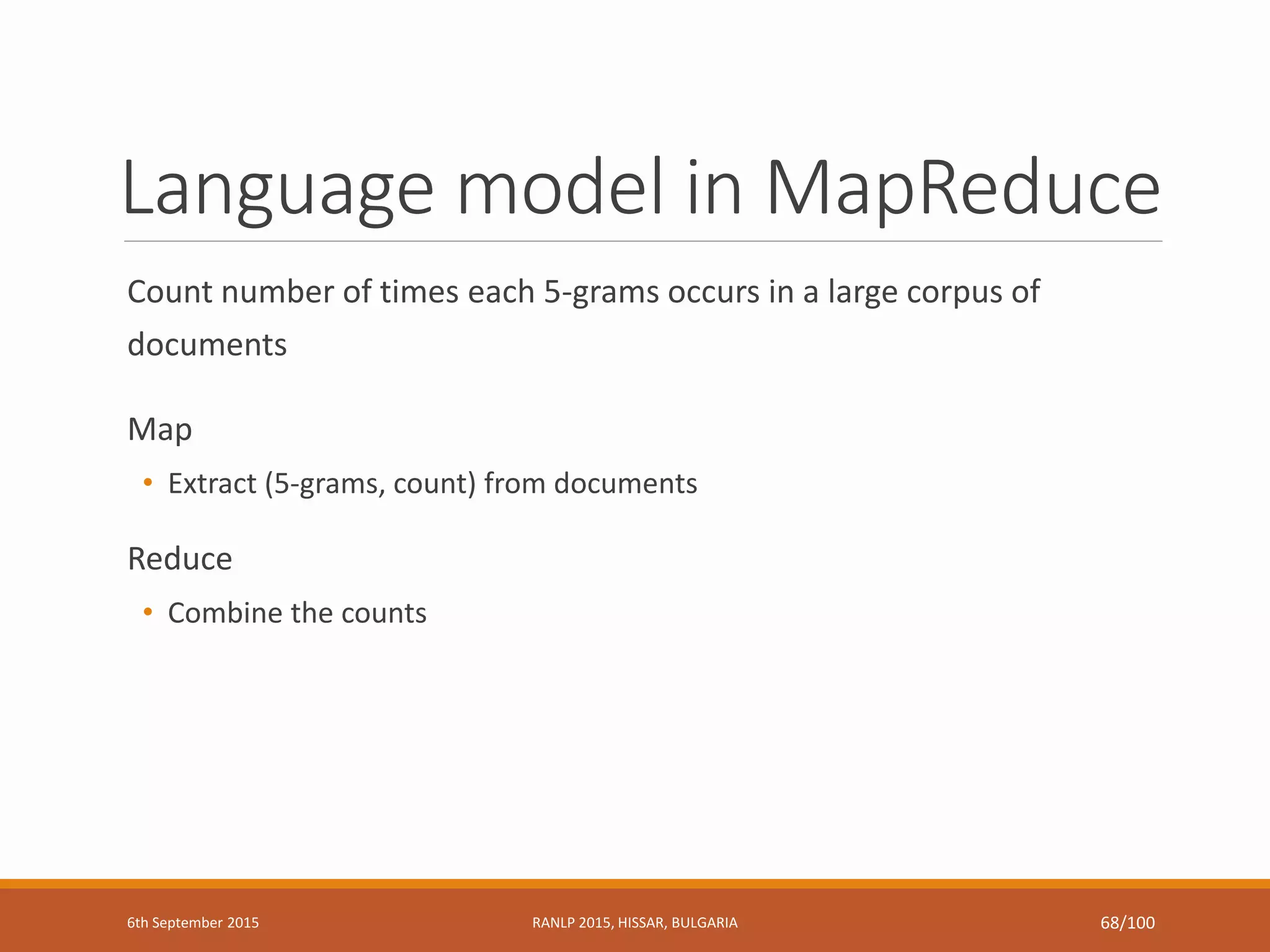 Language model in MapReduce
Count number of times each 5-grams occurs in a large corpus of
documents
Map
• Extract (5-grams, count) from documents
Reduce
• Combine the counts
6th September 2015 RANLP 2015, HISSAR, BULGARIA 68/100
 