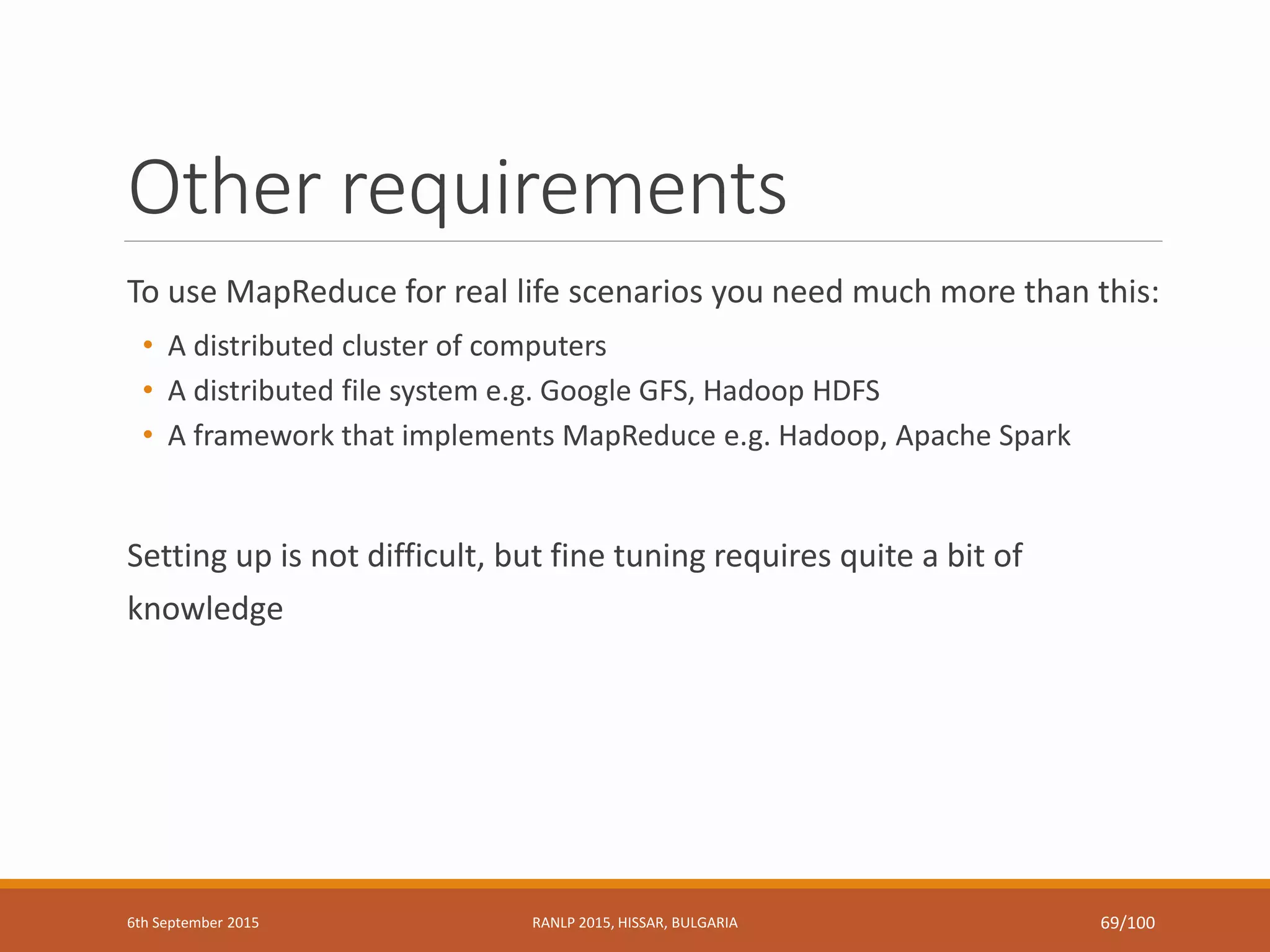 Other requirements
To use MapReduce for real life scenarios you need much more than this:
• A distributed cluster of computers
• A distributed file system e.g. Google GFS, Hadoop HDFS
• A framework that implements MapReduce e.g. Hadoop, Apache Spark
Setting up is not difficult, but fine tuning requires quite a bit of
knowledge
6th September 2015 RANLP 2015, HISSAR, BULGARIA 69/100
 