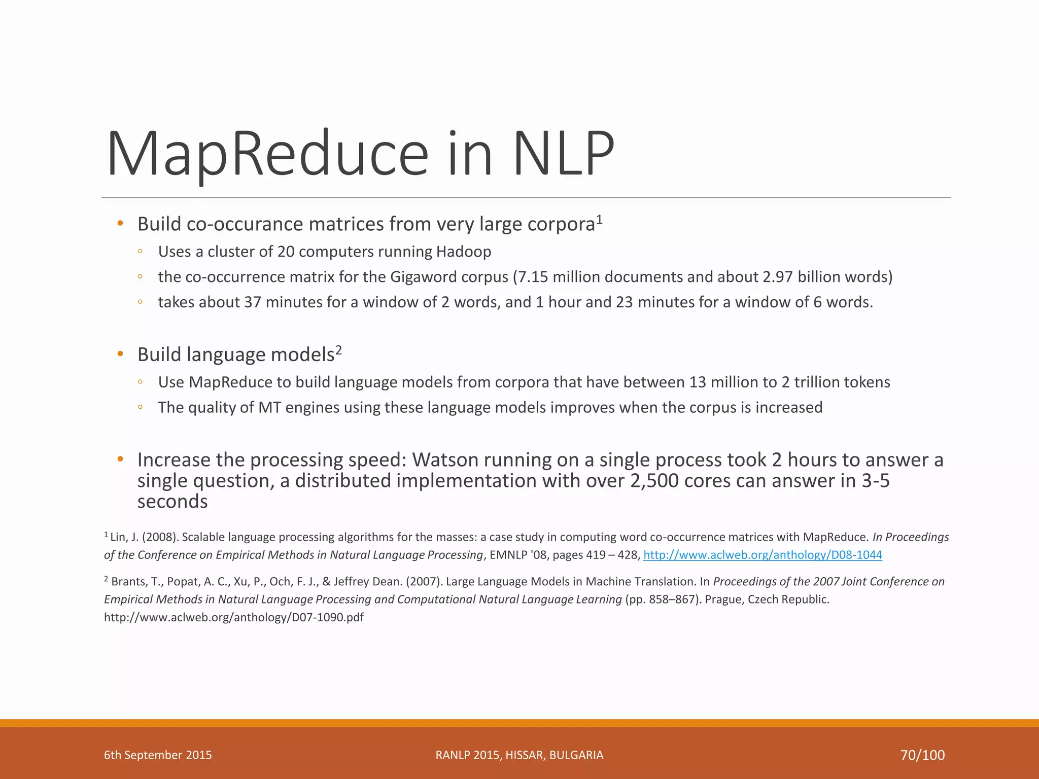 MapReduce in NLP
• Build co-occurance matrices from very large corpora1
◦ Uses a cluster of 20 computers running Hadoop
◦ the co-occurrence matrix for the Gigaword corpus (7.15 million documents and about 2.97 billion words)
◦ takes about 37 minutes for a window of 2 words, and 1 hour and 23 minutes for a window of 6 words.
• Build language models2
◦ Use MapReduce to build language models from corpora that have between 13 million to 2 trillion tokens
◦ The quality of MT engines using these language models improves when the corpus is increased
• Increase the processing speed: Watson running on a single process took 2 hours to answer a
single question, a distributed implementation with over 2,500 cores can answer in 3-5
seconds
1 Lin, J. (2008). Scalable language processing algorithms for the masses: a case study in computing word co-occurrence matrices with MapReduce. In Proceedings
of the Conference on Empirical Methods in Natural Language Processing, EMNLP '08, pages 419 – 428, http://www.aclweb.org/anthology/D08-1044
2 Brants, T., Popat, A. C., Xu, P., Och, F. J., & Jeffrey Dean. (2007). Large Language Models in Machine Translation. In Proceedings of the 2007 Joint Conference on
Empirical Methods in Natural Language Processing and Computational Natural Language Learning (pp. 858–867). Prague, Czech Republic.
http://www.aclweb.org/anthology/D07-1090.pdf
6th September 2015 RANLP 2015, HISSAR, BULGARIA 70/100
 