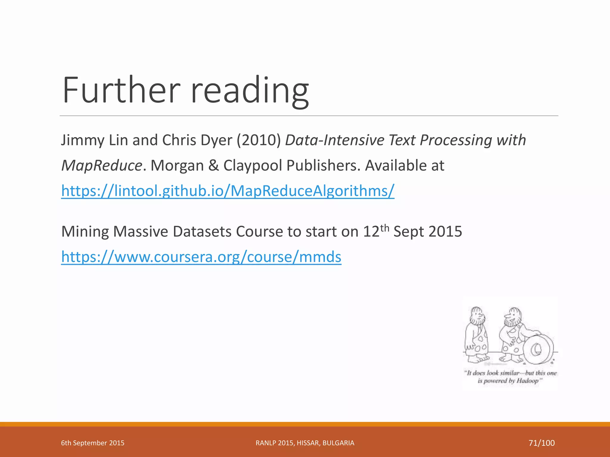 Further reading
Jimmy Lin and Chris Dyer (2010) Data-Intensive Text Processing with
MapReduce. Morgan & Claypool Publishers. Available at
https://lintool.github.io/MapReduceAlgorithms/
Mining Massive Datasets Course to start on 12th Sept 2015
https://www.coursera.org/course/mmds
6th September 2015 RANLP 2015, HISSAR, BULGARIA 71/100
 