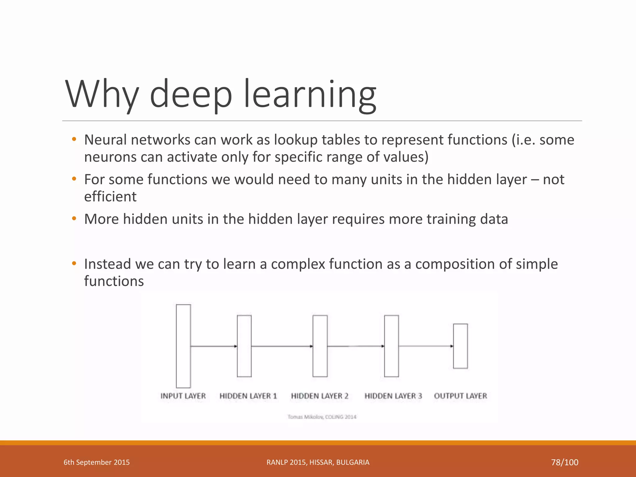 Why deep learning
• Neural networks can work as lookup tables to represent functions (i.e. some
neurons can activate only for specific range of values)
• For some functions we would need to many units in the hidden layer – not
efficient
• More hidden units in the hidden layer requires more training data
• Instead we can try to learn a complex function as a composition of simple
functions
6th September 2015 RANLP 2015, HISSAR, BULGARIA 78/100
 