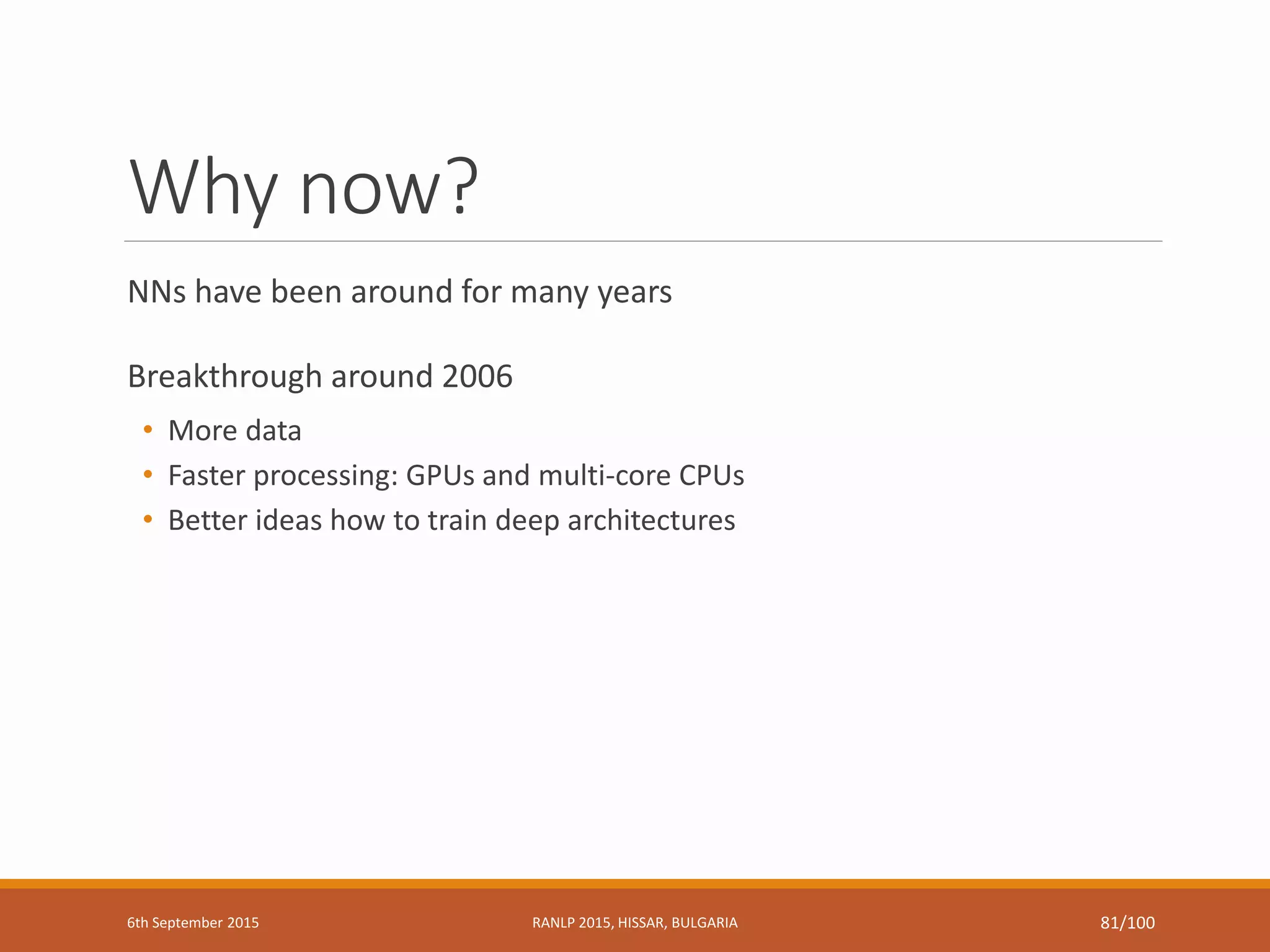 Why now?
NNs have been around for many years
Breakthrough around 2006
• More data
• Faster processing: GPUs and multi-core CPUs
• Better ideas how to train deep architectures
6th September 2015 RANLP 2015, HISSAR, BULGARIA 81/100
 