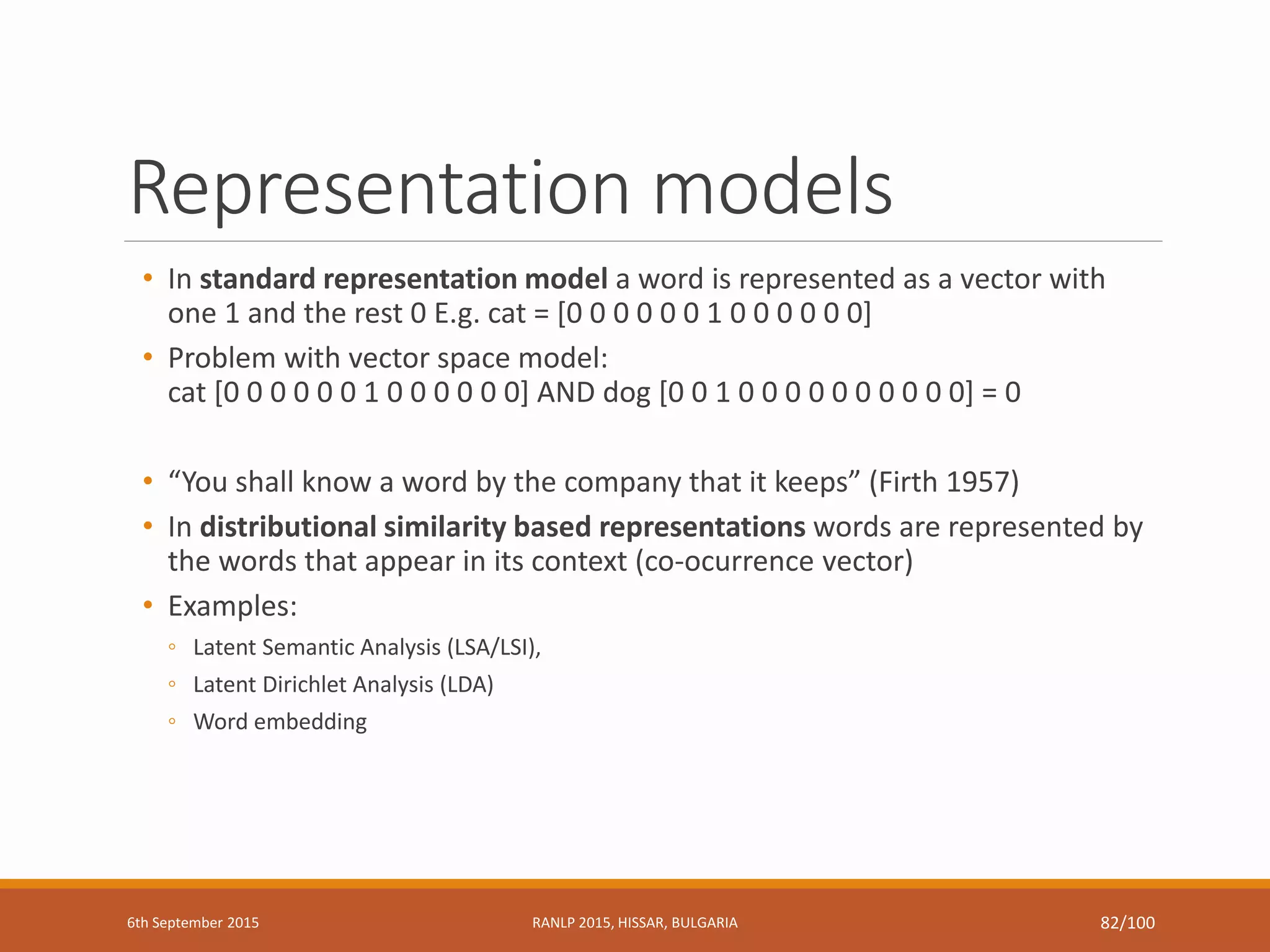 Representation models
• In standard representation model a word is represented as a vector with
one 1 and the rest 0 E.g. cat = [0 0 0 0 0 0 1 0 0 0 0 0 0]
• Problem with vector space model:
cat [0 0 0 0 0 0 1 0 0 0 0 0 0] AND dog [0 0 1 0 0 0 0 0 0 0 0 0 0] = 0
• “You shall know a word by the company that it keeps” (Firth 1957)
• In distributional similarity based representations words are represented by
the words that appear in its context (co-ocurrence vector)
• Examples:
◦ Latent Semantic Analysis (LSA/LSI),
◦ Latent Dirichlet Analysis (LDA)
◦ Word embedding
6th September 2015 RANLP 2015, HISSAR, BULGARIA 82/100
 