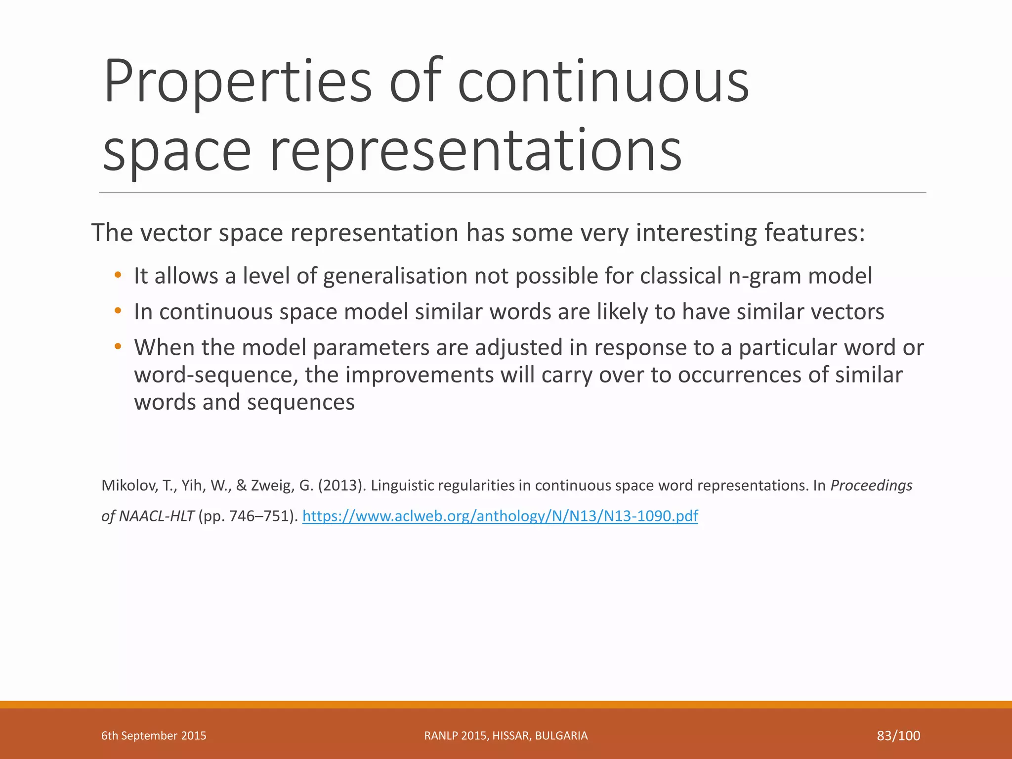 Properties of continuous
space representations
The vector space representation has some very interesting features:
• It allows a level of generalisation not possible for classical n-gram model
• In continuous space model similar words are likely to have similar vectors
• When the model parameters are adjusted in response to a particular word or
word-sequence, the improvements will carry over to occurrences of similar
words and sequences
Mikolov, T., Yih, W., & Zweig, G. (2013). Linguistic regularities in continuous space word representations. In Proceedings
of NAACL-HLT (pp. 746–751). https://www.aclweb.org/anthology/N/N13/N13-1090.pdf
6th September 2015 RANLP 2015, HISSAR, BULGARIA 83/100
 